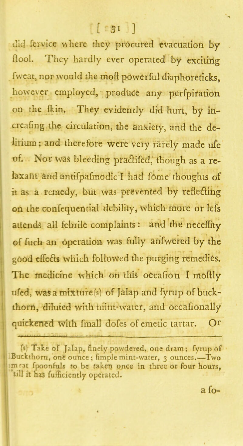 ait] fervice where they procured evacuation by flool. They hardly ever operated by exciting fweat, npr wrould the mod powerful diaphoreticks, however employed, produce any perfpiration on the fkin. They evidently did hurt, by in- creafing the circulation, the anxiety, and the de- lirium; and therefore were very rarely made uie of. Nor was bleeding praftifed, though as a re- laxaht and antifpafmodic I had fome thoughts of it as a remedy, but was prevented by refle&ing on the confequential debility, which more or lefs attends all febrile complaints : and the neceffity of fuch an operation was fully anfwered by the good efife&s which followed the purging remedies. The medicine which on this ocealion I moftly ufed, was a mixture(s) of Jalap and fyrup of buck- thorn, diluted with triint-water, and occafionally quickened with fmall dofes of emetic tartar. Or (s'; Tate of Jalap, finely powdered, one dram; fyrup of I Buckthorn, one ounce ; fimple mint-water, 3 ounces.—Two r m 'at fpoonfuls to be taken once in three or four hours, : till it has fufficiently operated. a fo