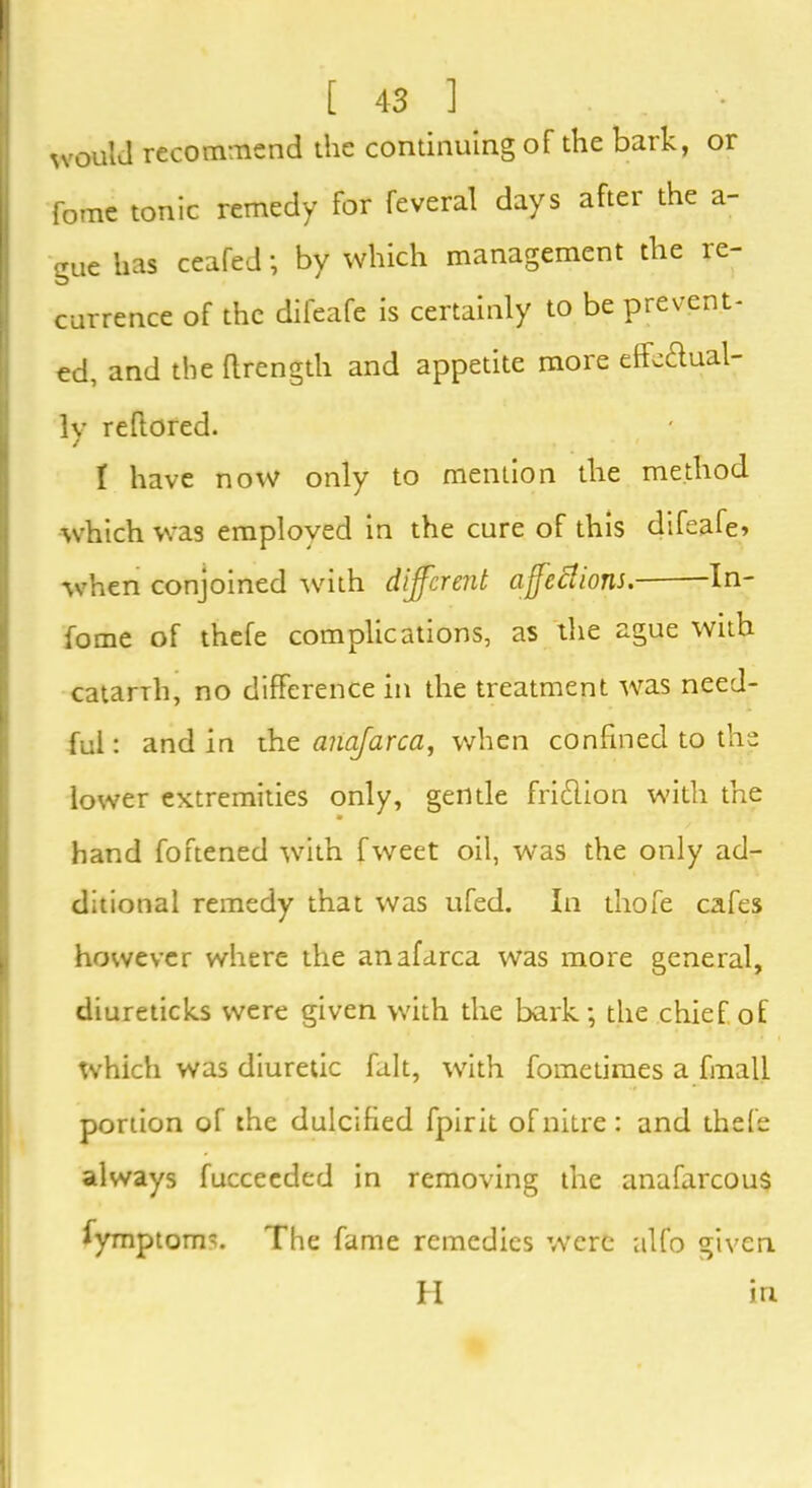 would recommend the continuing of the bark, or fome tonic remedy for feveral days after the a- gue has ceafed; by which management the re- I currence of the difeafe is certainly to be prevent- ed, and the ftrength and appetite more effectual- ly reffored. I have now only to mention the method which was employed in the cure of this difeafe? when conjoined with different affections. In- terne of thefe complications, as the ague with catarrh, no difference in the treatment was need- ful: and in the anafarca, when confined to the lower extremities only, gentle friClion with the hand foftened with fweet oil, was the only ad- ditional remedy that was ufed. In thofe cafes however where the anafarca was more general, diureticks were given with the bark; the chief of which was diuretic fait, with fometimes a fmall portion of the dulcified fpirit of nitre: and thefe always fuccecded in removing the anafarcous fymptoms. The fame remedies were alfo given H in