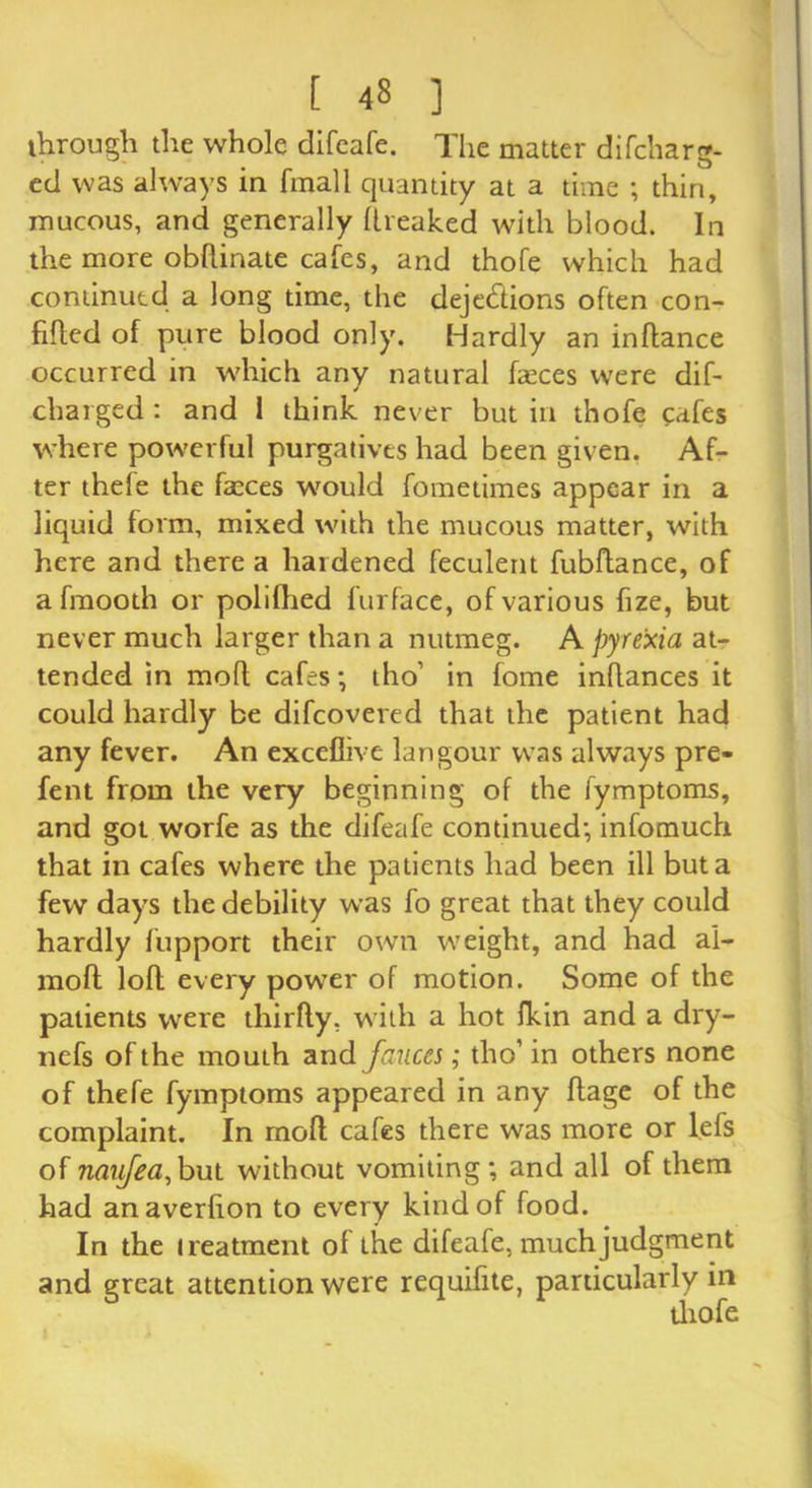 through the whole difeafe. The matter difcharg- ed was always in final 1 quantity at a time ; thin, mucous, and generally llreaked with blood. In the more obhinate cafes, and thofe which had continued a long time, the dejections often con- fihcd of pure blood only. Hardly an in fiance occurred in which any natural faeces were dif- charged: and 1 think never but in thofe cafes where powerful purgatives had been given. Af- ter thefe the faxes would fometimes appear in a liquid form, mixed with the mucous matter, with here and there a hardened feculent fubftance, of afmooth or polilhed furface, of various fize, but never much larger than a nutmeg. A pyrexia at- tended in moll cafes; tho’ in fome inflances it could hardly be difcovered that the patient had any fever. An exceflive langour was always pre- fent from the very beginning of the fymptoms, and got worfe as the difeafe continued; infomuch that in cafes where the patients had been ill but a few days the debility was fo great that they could hardly fupport their own weight, and had ai- moft loll every power of motion. Some of the patients were thirfty, with a hot Ikin and a dry- nefs of the mouth and fauces; tho’ in others none of thefe fymptoms appeared in any flage of the complaint. In moll cafes there was more or l.efs of naufea,but without vomiting; and all of them had anaverlion to every kind of food. In the treatment of the difeafe, much judgment and great attention were requifite, particularly in thofe