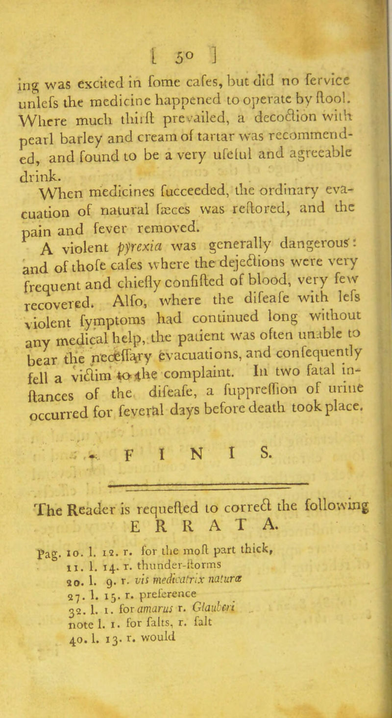 I 5° ] jng was excited in fome cafes, but did no fervice unlefs the medicine happened to operate by Root. Where much tliitR prevailed, a deco&ion with pearl barley and cream of tartar was recommend- ed, and found to be a very ufelul and agreeable drink. When medicines fucceeded, the ordinary eva- cuation of natural faeces was reRored, and the pain and fever removed. A violent pyrexia was generally dangerous: and of thofe cafes where the deje&ions were very frequent and chiefly confifted of blood, very few recovered. Alfo, where the difeafe with lefs violent fymptoms had continued long without any medical help, the patient was often unable to bear the ntc|flVy evacuations, and confequently fell a vi<Rim*>ihe complaint. In two fatal m- ftances of the difeafe, a fuppreffion of urine occurred for feveral days before death took place. FINIS. The Reader is requefled to corredf the following errata. Pag. io. 1. 12. r. for the moll part thick, ix. 1. 14. r. thnnder-ilorms 20. 1. 9. r. vis medicatrix natural 27.1. 15. r. preference 32.1. 1. foramarus r. Glaubcri note 1. 1. for falts, r. fait 40.1. 13. r. would