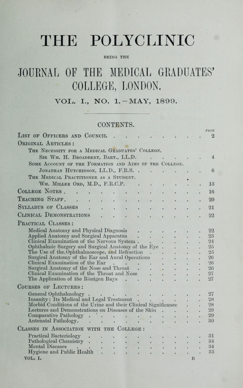 THE POLYCLINIC BEING THE JOURNAL OF THE MEDICAL GRADUATES’ COLLEGE, LONDON. VOIi. I., NO. 1. — MAY, 1899. CONTENTS. PAGE List of Officers and Council 2 Original Articles : The Necessity for a Medical Graduates’ College. Sir Wm. H. Broadbent, Bart., LL.D. 4 Some Account of the Formation and Aims of the College. Jonathan Hutchinson, LL.D., F.R.S 6 The Medical Practitioner as a Student. Wm. Miller Ord, M.D., E.R.C.P. 13 College Notes 16 Teaching Staff 20 Syllabus of Classes 21 Clinical Demonstrations 22 Practical Classes : Medical Anatomy and Physical Diagnosis ...... 22 Applied Anatomy and Surgical Apparatus ...... 23 Clinical Examination of the Nervous System ...... 24 Ophthalmic Surgery and Surgical Anatomy of the Eye .... 25 The Use of the. Ophthalmoscope, and Refraction ..... 25 Surgical Anatomy of the Ear and Aural Operations .... 26 Clinical Examination of the Ear . . . . . . .26 Surgical Anatomy of the Nose and Throat 26 Clinical Examination of the Throat and Nose ..... 27 The Application of the Rontgen Rays 27 Courses of Lectures : General Ophthalmology .......... 27 Insanity : Its Medical and Legal Treatment ...... 28 Morbid Conditions of the Urine and their Clinical Significance . . 28 Lectures and Demonstrations on Diseases of the Skin .... 29 Comparative Pathology . * . . . . . . . . .29 Antenatal Pathology 30 Classes in Association with the College : Practical Bacteriology . . . . . . . . . .31 Pathological Chemistry .......... 34 Mental Diseases 34 Hygiene and Public Health 35