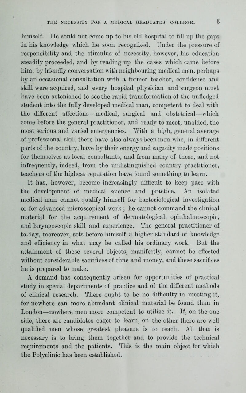 himself. He could not come up to his old hospital to fill up the gaps in his knowledge which he soon recognized. Under the pressure of responsibility and the stimulus of necessity, however, his education steadily proceeded, and by reading up the cases which came before him, by friendly conversation with neighbouring medical men, perhaps by an occasional consultation with a former teacher, confidence and skill were acquired, and every hospital physician and surgeon must have been astonished to see the rapid transformation of the unfledged student into the fully developed medical man, competent to deal with the different affections—medical, surgical and obstetrical—which come before the general practitioner, and ready to meet, unaided, the most serious and varied emergencies. With a high, general average of professional skill there have also always been men who, in different parts of the country, have by their energy and sagacity made positions for themselves as local consultants, and from many of these, and not infrequently, indeed, from the undistinguished country practitioner, teachers of the highest reputation have found something to learn. It has, however, become increasingly difficult to keep pace with the development of medical science and practice. An isolated medical man cannot qualify himself for bacteriological investigation or for advanced microscopical work ; he cannot command the clinical material for the acquirement of dermatological, ophthalmoscopic, and laryngoscopic skill and experience. The general practitioner of to-day, moreover, sets before himself a higher standard of knowledge and efficiency in what may be called his ordinary wTork. But the attainment of these several objects, manifestly, cannot be effected without considerable sacrifices of time and money, and these sacrifices he is prepared to make. A demand has consequently arisen for opportunities of practical study in special departments of practice and of the different methods of clinical research. There ought to be no difficulty in meeting it, for nowhere can more abundant clinical material be found than in London—nowhere men more competent to utilize it. If, on the one side, there are candidates eager to learn, on the other there are well qualified men whose greatest pleasure is to teach. All that is necessary is to bring them together and to provide the technical requirements and the patients. This is the main object for which the Polyclinic has been established.