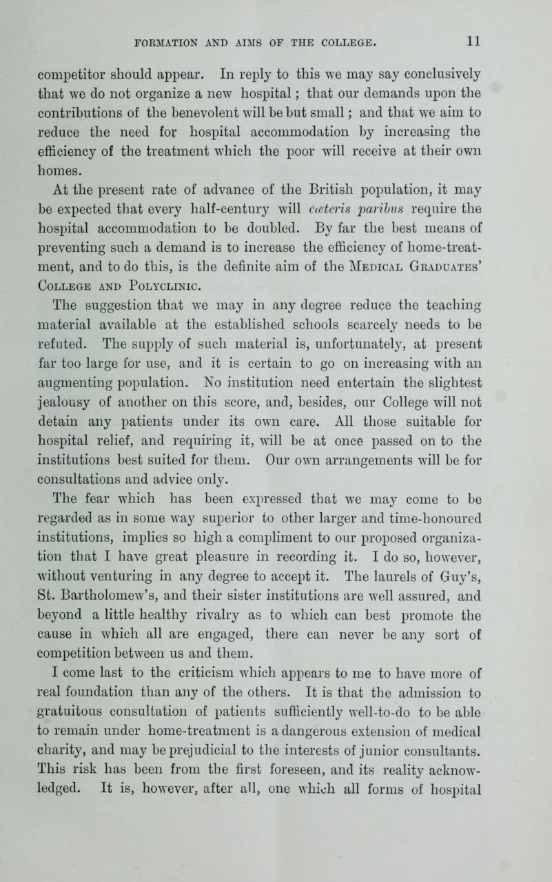 competitor should appear. In reply to this we may say conclusively that we do not organize a new hospital; that our demands upon the contributions of the benevolent will be but small; and that we aim to reduce the need for hospital accommodation by increasing the efficiency of the treatment which the poor will receive at their own homes. At the present rate of advance of the British population, it may be expected that every half-century will cceteris paribus require the hospital accommodation to be doubled. By far the best means of preventing such a demand is to increase the efficiency of home-treat- ment, and to do this, is the definite aim of the Medical Graduates’ College and Polyclinic. The suggestion that we may in any degree reduce the teaching material available at the established schools scarcely needs to be refuted. The supply of such material is, unfortunately, at present far too large for use, and it is certain to go on increasing with an augmenting population. No institution need entertain the slightest jealousy of another on this score, and, besides, our College will not detain any patients under its own care. All those suitable for hospital relief, and requiring it, will be at once passed on to the institutions best suited for them. Our own arrangements will be for consultations and advice only. The fear which has been expressed that we may come to be regarded as in some way superior to other larger and time-honoured institutions, implies so high a compliment to our proposed organiza- tion that I have great pleasure in recording it. I do so, however, without venturing in any degree to accept it. The laurels of Guy’s, St. Bartholomew’s, and their sister institutions are well assured, and beyond a little healthy rivalry as to which can best promote the cause in which all are engaged, there can never be any sort of competition between us and them. I come last to the criticism which appears to me to have more of real foundation than any of the others. It is that the admission to gratuitous consultation of patients sufficiently well-to-do to be able to remain under home-treatment is a dangerous extension of medical charity, and may be prejudicial to the interests of junior consultants. This risk has been from the first foreseen, and its reality acknow- ledged. It is, however, after all, one which all forms of hospital