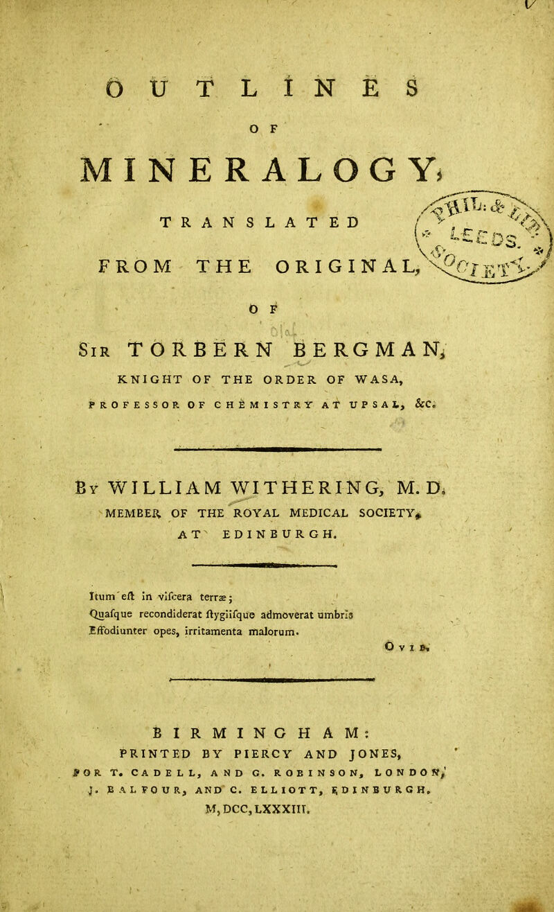 V OUTLINES O F MINERALOGY» TRANSLATED 1* <-££os/-; FROM THE ORIGINAL/^^fL/ O F Sir TORBERN BERGMAN, __ KNIGHT OF THE ORDER OF WASA, PROFESSOR OF CHEMISTRY AT UPSAl, &C. By WILLIAM WITHERING, M. D. MEMBER. OF THE ROYAL MEDICAL SOCIETY* AT EDINBURGH. Itum eft in vifcera terras; Quafque recondiderat ftygiifque admoverat umbris Effodiunter opes, irritamenta malorum. Ovi N BIRMINGHAM: PRINTED BY PIERCY AND JONES, JOR T. CADELL, AND G. ROBINSON, LONDON,’ J. BALFOUR, AND C. ELLIOTT, EDINBURGH. M, DCC, LXXXIIT,