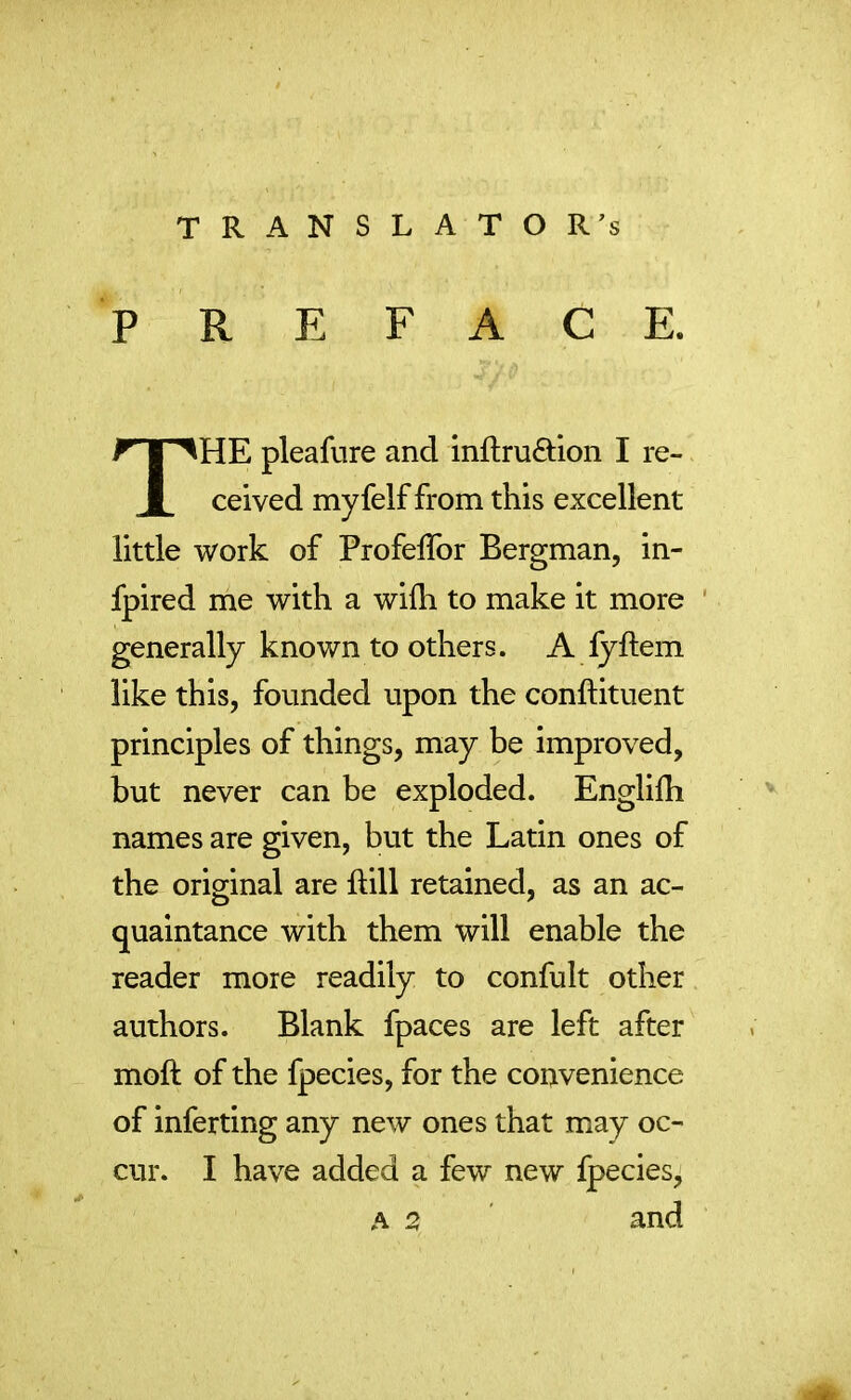 TRANSLATORE PREFACE. THE pleafure and inftru&ion I re- ceived myfelf from this excellent little work of Profelfor Bergman, in- fpired me with a wifli to make it more generally known to others. A fyftem like this, founded upon the conflituent principles of things, may be improved, but never can be exploded. Englifh names are given, but the Latin ones of the original are Rill retained, as an ac- quaintance with them will enable the reader more readily to confult other authors. Blank fpaces are left after moft of the fpecies, for the convenience of inferring any new ones that may oc- cur. I have added a few new fpecies, and A O