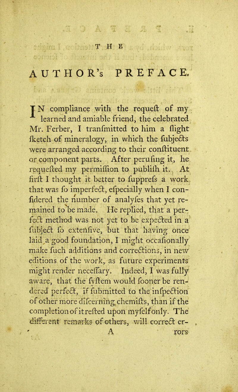 THE AUTHOR’S preface. T N compliance with the requeft of my learned and amiable friend, the celebrated Mr. Ferber, I tranfmitted to him a flight Iketch of mineralogy, in which the fubjets were arranged according to their conftituent or component parts. After perufing it, he requefced my permiffion to publilh it. At firid 1 thought it better to fupprefs a work that was fo imperfet, efpecially when I con- fidered the number of analyfes that yet re- mained to be made. He replied, that a per- fect method was not yet to be expeted in a fubjet fo extenfive, but that having once laid,a good foundation, I might occafionally make fuch additions and corrections, in new editions of the work, as future experiments might render neceflary. Indeed, I was fully aware, that the fvffem would fooner be ren- dered perfect, if fubmitted to the infpedtion of oth er more difcerning, chemifls, than if the completion of it refted upon myfelfonly. The different remarks of others, will corret er- A rors