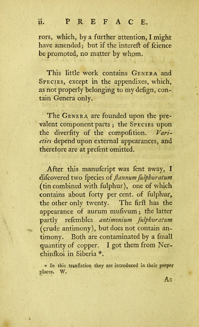 PREFACE. U. rors, which, by a further attention, I might have amended; but if the intereft of fcience be promoted, no matter by whom. This little work contains Genera and Species, except in the appendixes, which, as not properly belonging to my defign, con- tain Genera only. The Genera are founded upon the pre- valent component parts ; the Species upon the diverlity of the compofition. Vari- eties depend upon external appearances, and therefore are at prefent omitted. After this manufcript was fent away, I difcovered two fpecies of ftannumfulphuratum (tin combined with fulphur), one of which contains about forty per cent, of fulphur, the other only twenty. The firft has the appearance of aurum mufivum; the latter partly refembles antimonium fulphuratum (crude antimony), but does not contain an- timony. Both are contaminated by a fmall quantity of copper. I got them from Ner- chinfkoi in Siberia *. * In this tranflation they are introduced in their proper places. W. As