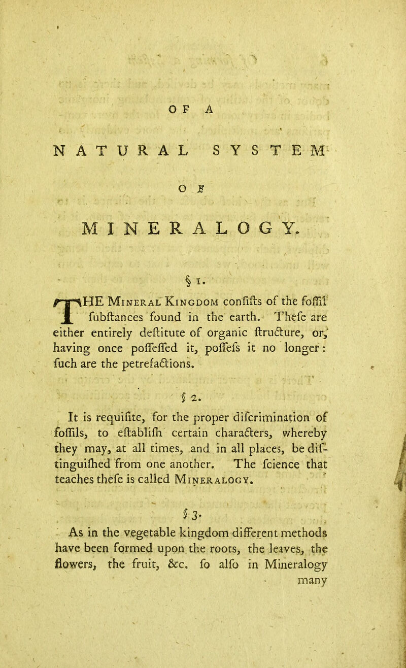 OF A NATURAL SYSTEM O JT MINERALOGY. THE Mineral Kingdom confdls of the foffil fubftances found in the earth. Thefe are either entirely deftitute of organic ftrudture, or, having once poffefled it, pofiefs it no longer: fuch are the petrefadions. ' ... . • • 5 2. It is requifite, for the proper difcrimination of foflils, to eftablilh certain characters, whereby they may, at all times, and in all places, be dit- tinguifhed from one another. The fcience that teaches thefe is called Mineralogy. § 3* As in the vegetable kingdom different methods have been formed upon the roots, the leaves, the flowers, the fruit, &c. fo alfo in Mineralogy many