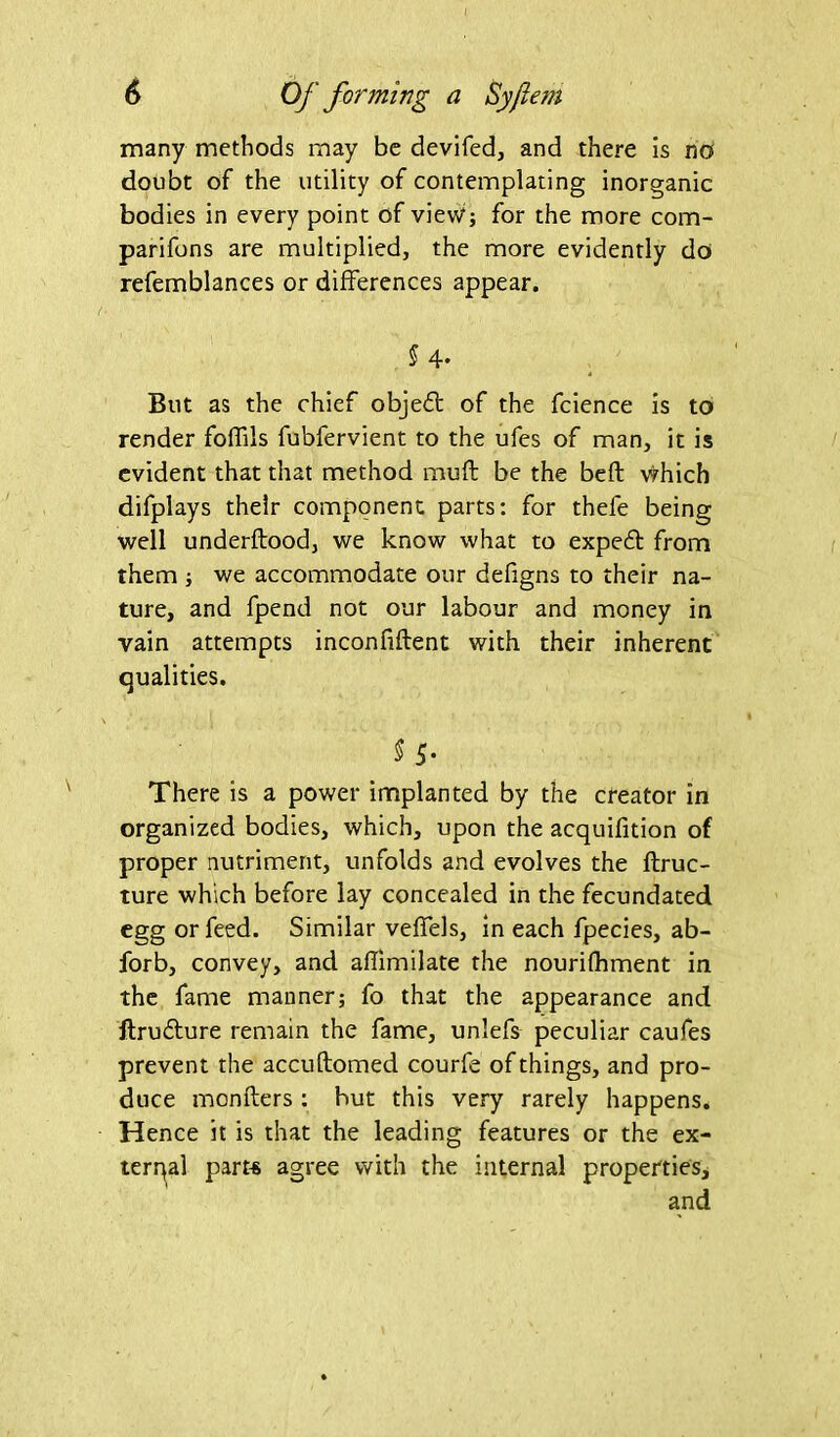 many methods may be devifed, and there is no doubt of the utility of contemplating inorganic bodies in every point of view; for the more com- parifons are multiplied, the more evidently do refemblances or differences appear. § 4. But as the chief objedt of the fcience is to render foffils fubfervient to the ufes of man, it is evident that that method muff be the beft which difplays their component parts: for thefe being well underftood, we know what to expeft from them ; we accommodate our defigns to their na- ture, and fpend not our labour and money in vain attempts inconfiftent with their inherent qualities. 5 5- There is a power implanted by the creator in organized bodies, which, upon the acquifition of proper nutriment, unfolds and evolves the ftruc- ture which before lay concealed in the fecundated egg or feed. Similar veffels, in each fpecies, ab- forb, convey, and aflimilate the nourifhment in the fame manner; fo that the appearance and ftrudture remain the fame, unlefs peculiar caufes prevent the accuftomed courfe of things, and pro- duce monfters : hut this very rarely happens. Hence it is that the leading features or the ex- ternal part* agree with the internal properties.
