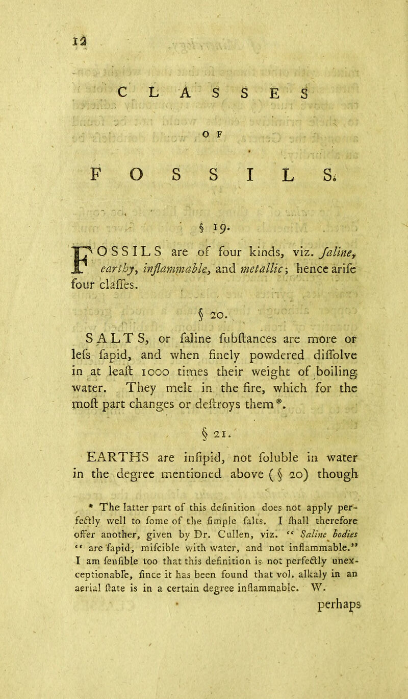 CLASSES • ^ - ' ... • X O F FOSSILS* 5 19. FOSSILS are of four kinds, viz. Jaliney earthy, inflammable, and metallic-, hencearife four clafies. § 20. SALTS, or faline fubftances are more or lefs fapid, and when finely powdered diffolve in at lead 1000 times their weight of boiling- water. They melt in the fire, which for the mod part changes or dedroys them*. § 21. EARTHS are infipid, not foluble in water in the degree mentioned above ( § 20) though * The latter part of this definition does not apply per- fectly well to fome of the fimple falts. I lhall therefore offer another, given by Dr. Cullen, viz. “ Saline bodies “ are fapid, mifcible with water, and not inflammable.” I am fenfible too that this definition is not perfectly unex- ceptionable, fince it has been found that vol. alkaly in an aerial flate is in a certain degree inflammable. W. • perhaps