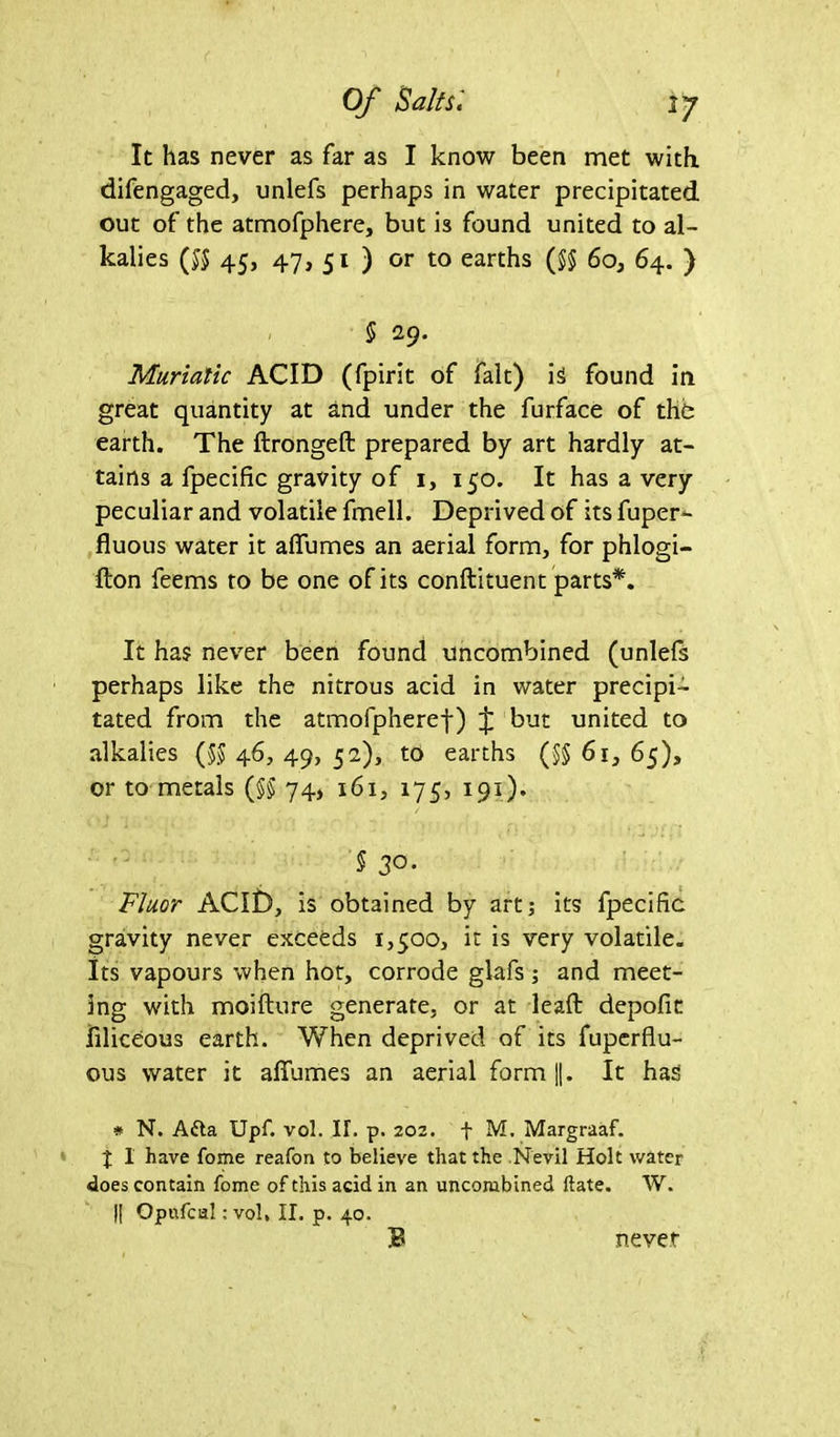 It has never as far as I know been met with difengaged, unlefs perhaps in water precipitated out of the atmofphere, but i3 found united to al- kalies (55 45, 47, 51 ) or to earths (55 60, 64. ) § 29. Muriatic ACID (fpirit of fait) is found in great quantity at and under the furface of the earth. The ftrongeft prepared by art hardly at- tains a fpecific gravity of i, 150. It has a very peculiar and volatile fmell. Deprived of its fuper- fluous water it aflumes an aerial form, for phlogi- fton feems to be one of its conftituent parts*. It has never been found uncombined (unlefs perhaps like the nitrous acid in water precipi- tated from the atmofpheref) J but united to alkalies (55 46, 49, 52), to earths (55 61, 65), or to metals (55 74> 161, 175, 191). 5 3°* Fluor ACID, is obtained by art; its fpecific gravity never exceeds 1,500, it is very volatile. Its vapours when hot, corrode glafs; and meet- ing with moifture generate, or at lead: depofit filiceous earth. When deprived of its fuperflu- ous water it afiumes an aerial form ||. It has # N. Afta Upf. vol. IT. p. 202. f M. Margraaf. I 1 have fome reafon to believe that the Nevil Holt water does contain fome of this acid in an uncombined date. W. |[ Qpnfcul: vol, II. p. 40. never