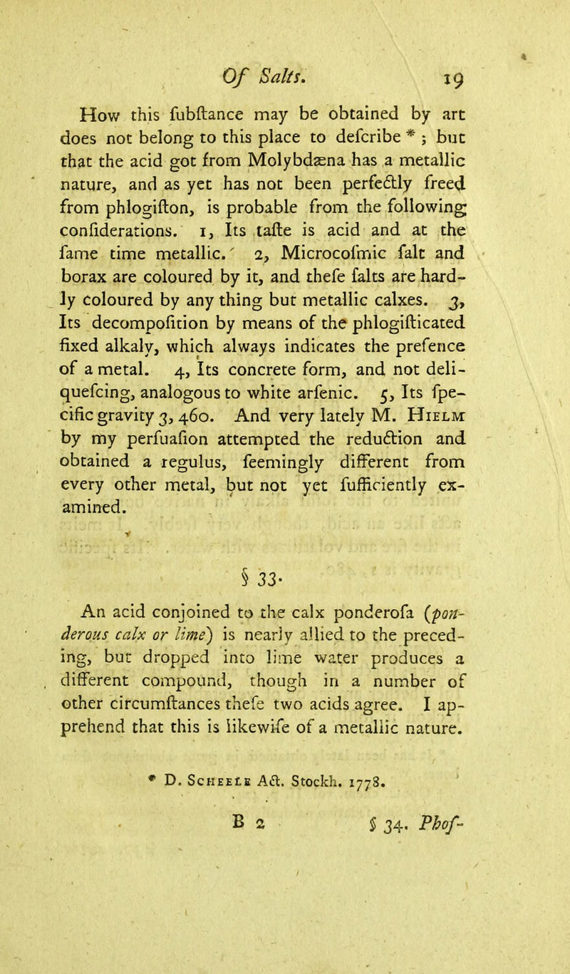 How this fubftance may be obtained by art does not belong to this place to defcribe * ; but that the acid got from Molybdaena has a metallic nature, and as yet has not been perfectly freed from phlogifton, is probable from the following; confiderations. i. Its talle is acid and at the fame time metallic. 2, Microcofmic fait and borax are coloured by it, and thefe falts are hard- ly coloured by any thing but metallic calxes. 3, Its decompofition by means of the phlogifticated fixed alkaly, which always indicates the prefence of a metal. 4, Its concrete form, and not deli- quefcing, analogous to white arfenic. 5, Its fpe- cific gravity 3, 460. And very lately M. Hielm: by my perfuafion attempted the reduftion and obtained a regulus, feemingly different from every other metal, but not yet fufficiently ex- amined. Y § 33* An acid conjoined to the calx ponderofa (pon- derous calx or lime') is nearly allied to the preced- ing, but dropped into lime water produces a different compound, though in a number of other circumftances thefe two acids agree. I ap- prehend that this is likewife of a metallic nature. # D. ScHEEtE Ad. Stockh. 1778.