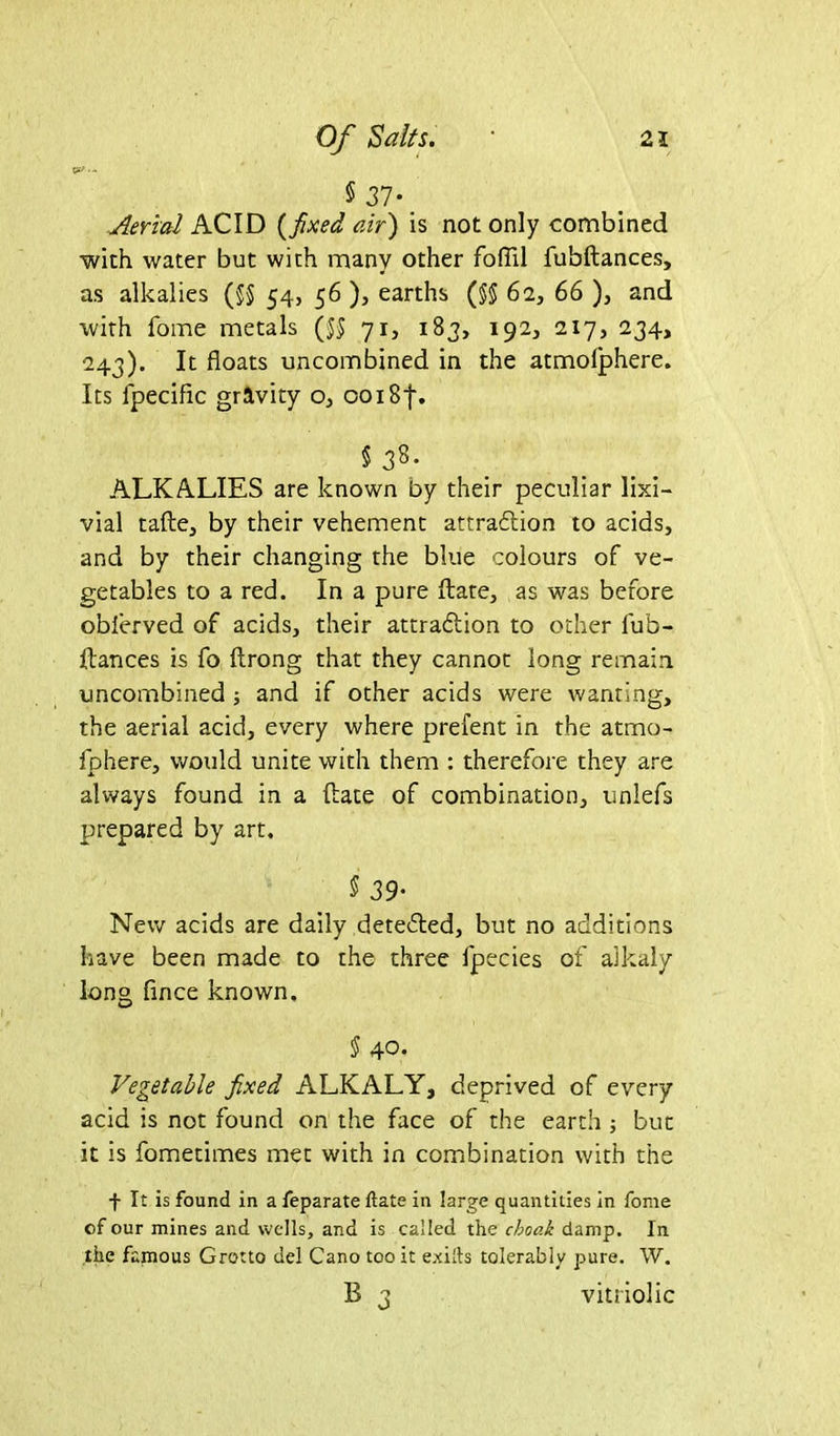 5 37* Aerial ACID (fixed air) is not only combined with water but with many other fofTil fubftances, as alkalies (§§ 54, 56 ), earths (§5 62, 66 ), and with Tome metals (55 71, 183, 192, 217, 234, 243). It floats uncombined in the atmofphere. Its lpecific gravity o, 0018f. §38. ALKALIES are known by their peculiar lixi- vial tafte, by their vehement attraction to acids, and by their changing the blue colours of ve- getables to a red. In a pure ftate, as was before oblerved of acids, their attraction to other fub- ftances is fo ftrong that they cannot long remain, uncombined ; and if other acids were wanting, the aerial acid, every where prefent in the atmo- iphere, would unite with them : therefore they are always found in a (late of combination, unlefs prepared by art. $ 39■ New acids are daily detected, but no additions have been made to the three fpecies of alkaly long fince known. § 40- Vegetable fixed ALKALY, deprived of every acid is not found on the face of the earth ; but it is fometimes met with in combination with the f It is found in a feparate ftate in large quantities in fome of our mines and wells, and is called the choak damp. In the famous Grotto del Cano too it exiils tolerably pure. W. B 3 vitriolic