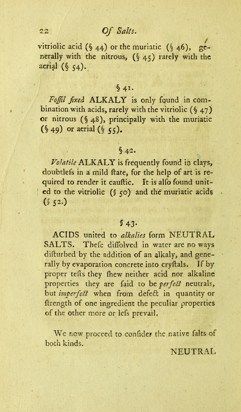 vitriolic acid (§ 44) or the muriatic (§ 46), ge- nerally with the nitrous, (§ 45) rarely with the aerial (§ 54). § 41. Fojffil fixed ALKALY is only found in com- bination with acids, rarely with the vitriolic (§ 47) or nitrous (§48), principally with the muriatic (§ 49) or aerial (§ 55). §42. Volatile ALKALY is frequently found in clays, doubtlefs in a mild ftate, for the help of art is re- quired to render it cauftic. Itris alfo found unit- | ed to the vitriolic (5 50) and the muriatic acids 0$ 520 $ 43- ACIDS united to alkalies form NEUTRAL SALTS. Thefe diffolved in water are no ways difturbed by the addition of an alkaly, and gene- rally by evaporation concrete into cryftals. If by proper tefts they Ihew neither acid nor alkaline properties they are faid to be ferfieft neutrals, but imperfect when from defeat in quantity or ftrength of one ingredient the peculiar properties of the other more or lefs prevail. We now proceed to confider the native falts of both kinds. NEUTRAL