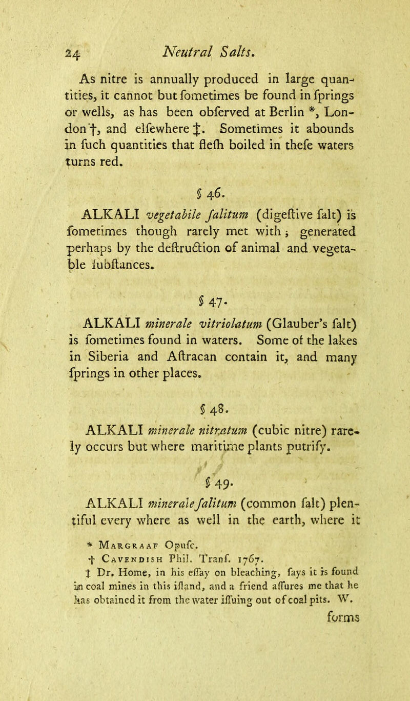 As nitre is annually produced in large quan- tities, it cannot but fometimes be found infprings or wells, as has been obferved at Berlin *, Lon- don f, and elfewhere Sometimes it abounds in fuch quantities that flelh boiled in thefe waters turns red. § 46. ALKALI vegetabile /alitum (digeftive fait) is fometimes though rarely met with; generated perhaps by the deflrudtion of animal and vegeta- ble lubftances. $ 47- ALKALI minerale vitriolatum (Glauber’s fait) is fometimes found in waters. Some of the lakes in Siberia and Aftracan contain it, and many fprings in other places. §48. ALKALI minerale nitratum (cubic nitre) rare- ly occurs but where maritime plants putrify. 5 49- ALKALI minerale/alitum (common fait) plen- tiful every where as well in the earth, where it * Margraaf Opufc. 4 Cavendish Phil. Tranf. 1767. J Dr. Home, in his efiay on bleaching, fays it is found in coal mines in this ifland, and a friend allures me that he has obtained it from the water iffuing out of coal pits. W. forms