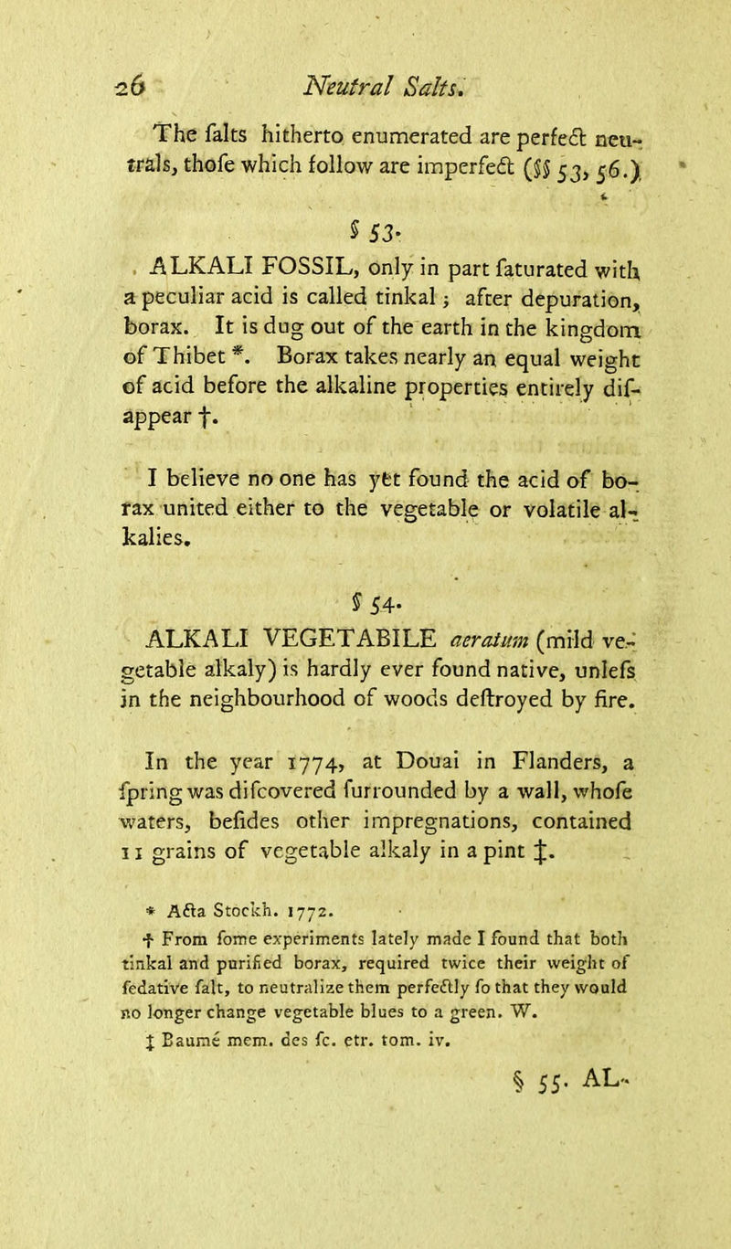 The falts hitherto enumerated are perfed: neu- trals, thofe which follow are imperfed ($$ 53, 56.) <- $ 53- ALKALI FOSSIL, only in part faturated with a peculiar acid is called tinkal ■, after depuration, borax. It is dug out of the earth in the kingdom of Thibet *. Borax takes nearly an equal weight of acid before the alkaline properties entirely dis- appear f. I believe no one has yfct found the acid of bo- rax united either to the vegetable or volatile al- kalies. S 54- ALKALI VEGETABILE aeratum (mild ve- getable alkaly) is hardly ever found native, unlefs in the neighbourhood of woods deftroyed by fire. In the year 1774, at Douai in Flanders, a fpring was difcovered furrounded by a wall, whofe waters, befides other impregnations, contained 11 grains of vegetable alkaly in a pint * Afta Stockh. 1772. •f From Tome experiments lately made I found that both tinkal and purified borax, required twice their weight of fedative fait, to neutralize them perfeflly fo that they would no longer change vegetable blues to a green. W. J Baume mem. des fc. etr. tom. iv. § 55. AL'.