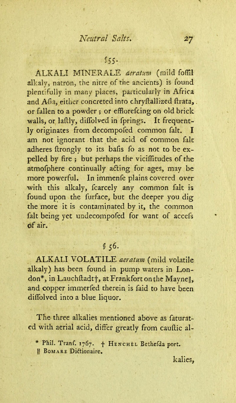 555- ALKALI MINERALE aeratum (mild foffil alkaly, natron, the nitre of the ancients) is found plentifully in many places, particularly in Africa and A-fia, either concreted into chryftallized ftrata,. or fallen to a powder ; or efflorefeing on old brick walls, or lafily, diffolved in fprings. It frequent- ly originates from decompofed common fait. I am not ignorant that the acid of common fait adheres ftrongly to its bafis fo as not to be ex- pelled by fire 5 but perhaps the viciffitudes of the atmofphere continually adting for ages, may be more powerful. In immenfe plains covered over with this alkaly, fcarcely any common fait is found upon the furface, but the deeper you dig the more it is contaminated by it, the common fait being yet undecompofed for want of accefs of air. 5 56- ALKALI VOLATILE aeratum (mild volatile alkaly) has been found in pump waters in Lon- don*, in Lauchftadtf, at Frankfort on the Mayne|(, and copper immerfed therein is faid to have been diffolved into a blue liquor. The three alkalies mentioned above as faturat- ed with aerial acid, differ greatly from cauflic al- ) * Phil. Tranf. 1767. f Henchel Bethefda port. }J Bom a re Diftionaire. kalies.