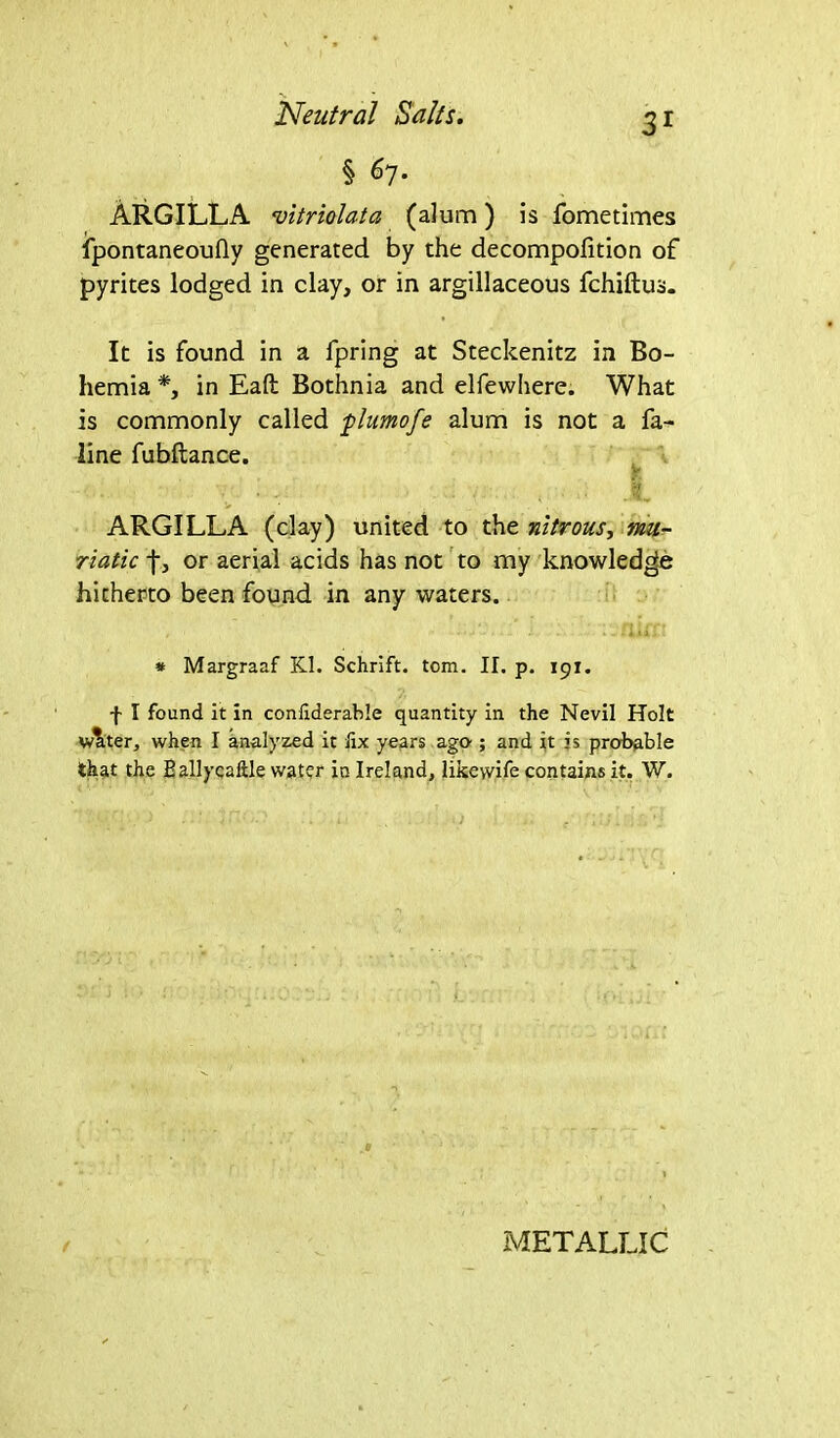 § ^7* ARGILLA vitriolata (alum) is fometimes fpontaneoufly generated by the decompofition of pyrites lodged in clay, or in argillaceous fchiftus. It is found in a fpring at Steckenitz in Bo- hemia *, in Eaft Bothnia and elfewhere. What is commonly called plumofe alum is not a fa^ line fubftance. Y ;• ■ , , # ARGILLA (clay) united to the nitrous, mu- riatic f, or aerial acids has not to my knowledge hitherto been found in any waters. , .. .i * Margraaf Kl. Schrift. tom. II. p. 191. f I found it in confiderable quantity in the Nevil Holt vAter, when I analyzed it fix years ago-; and it is probable that the Eallycaftle water in Ireland, likewife contains it. W. 0 / METALLIC