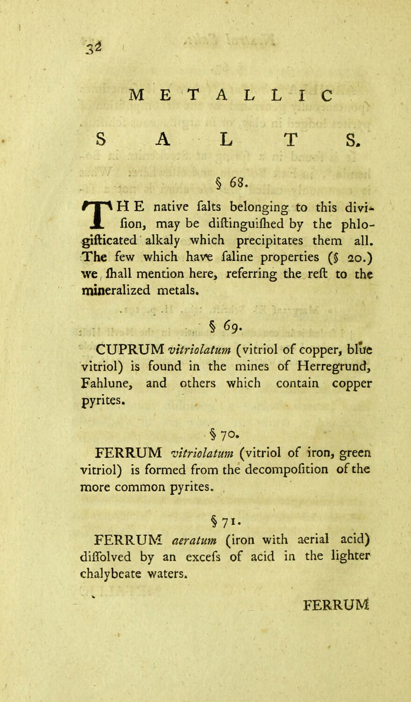 3^ METALLIC S A L T S. H E native falts belonging to this divi- fion, may be diftinguilhed by the phlo- gifticated alkaly which precipitates them all. The few which have faline properties ($ ao.) we fhall mention here, referring the reft to the mineralized metals. CUPRUM vitriolatum (vitriol of copper, blue vitriol) is found in the mines of Herregrund, Fahlune, and others which contain copper pyrites. FERRUM vitriolatum (vitriol of iron, green vitriol) is formed from the decompofition of the more common pyrites. FERRUM aeratum (iron with aerial acid) diffolved by an excels of acid in the lighter chalybeate waters. § 68. § 69. § 7 °» § 71* FERRUM