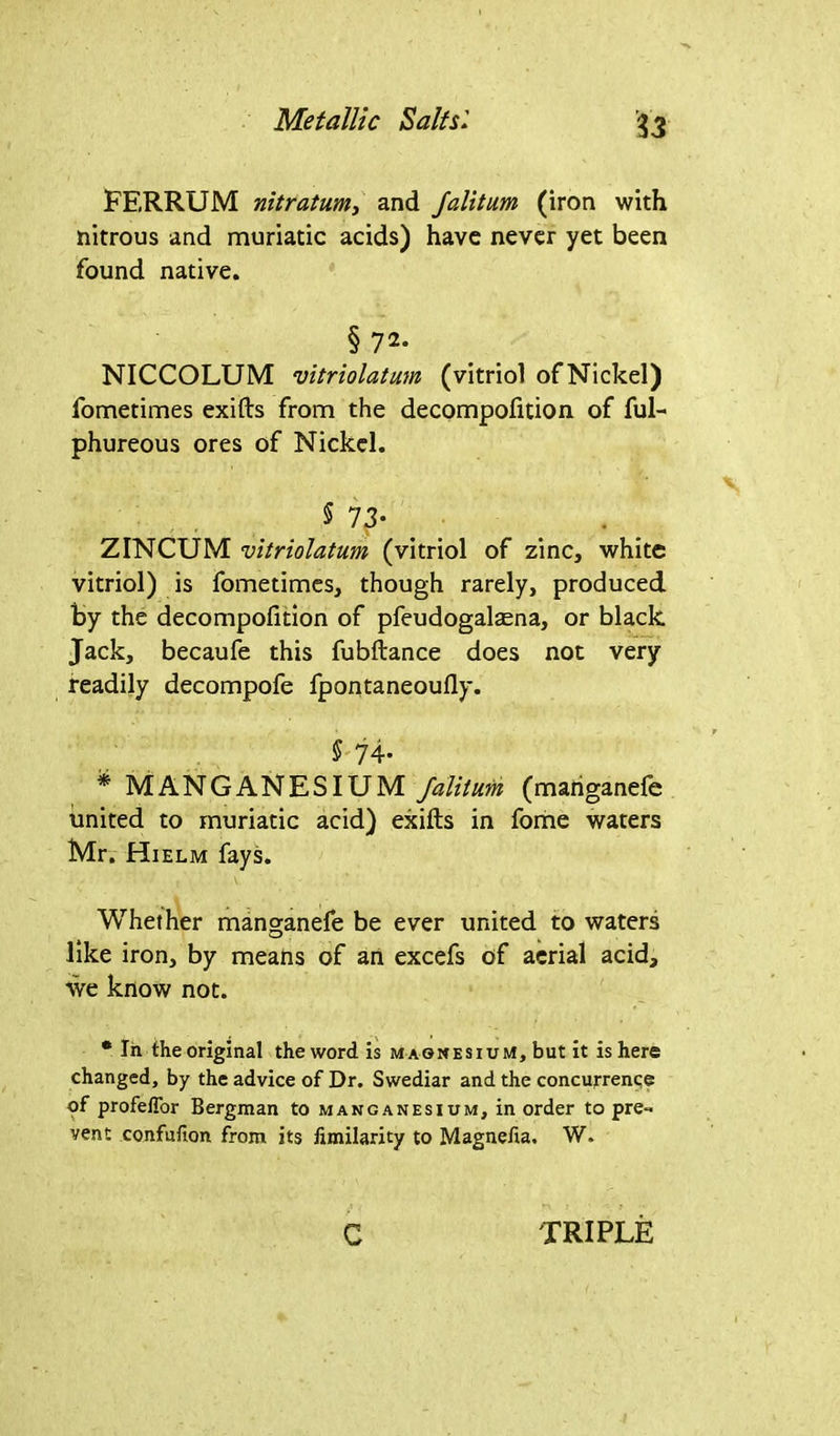 Metallic Salts1 FERRUM nitratum, and falitum (iron with nitrous and muriatic acids) have never yet been found native. § 72* NICCOLUM vitriolatum (vitriol of Nickel) fometimes exifts from the decompofition of ful- phureous ores of Nickel. $ 73- ZINCUM vitriolatum (vitriol of zinc, white vitriol) is fometimes, though rarely, produced By the decompofition of pfeudogalaena, or black Jack, becaufe this fubftance does not very readily decompofe fpontaneoufly. $ 74- * MANGANESIUM /alitum (mariganefe united to muriatic acid) exifts in fome waters Mr. Hielm fays. i V- Whether manganefe be ever united to waters like iron, by means of an excefs of aerial acid, we know not. * In the original the word is magnesium, but it is here changed, by the advice of Dr. Swediar and the concurrence of profelfor Bergman to manganesium, in order to pre- vent confufion from its fimilarity to Magnefia. W. c TRIPLE