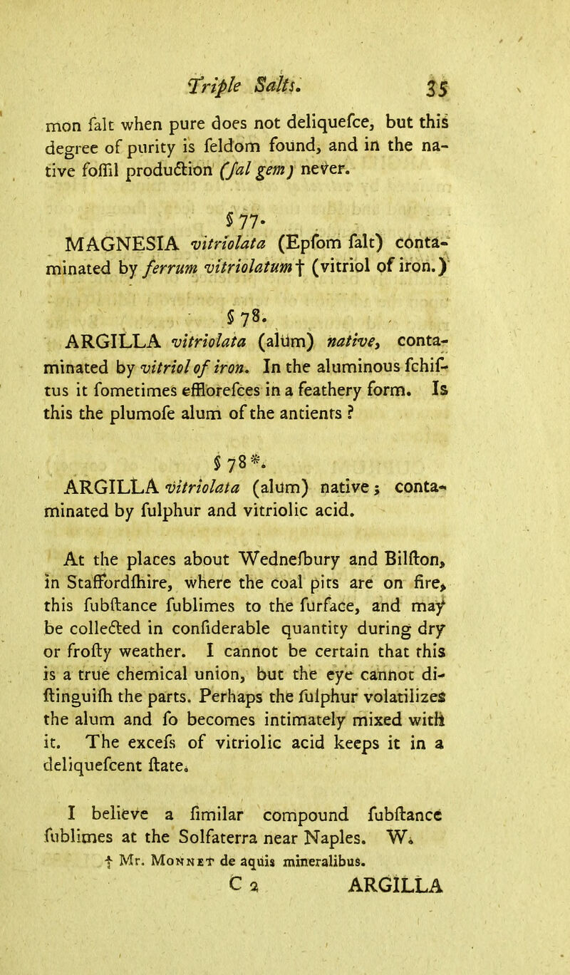 mon fait when pure does not deliquefce, but this degree of purity is feldom found, and in the na- tive foflil production (Jal gem; never. 5 77- MAGNESIA vitriolata (Epfom fait) conta- minated by ferrum vitriolatum\ (vitriol of iron.) 5 78. ARGILLA vitriolata (alum) native, conta- minated by vitriol of iron. In the aluminous fchif- tus it fometimes effiorefces in a feathery form. Is this the plumofe alum of the antients ? § 78*. ARGILLA vitriolata (alum) native; conta- minated by fulphur and vitriolic acid. At the places about Wednefbury and Bilfton, in Staffordftiire, where the coal pits are on fire> this fubftance fublimes to the furface, and may be collected in confiderable quantity during dry or frofty weather. I cannot be certain that this is a true chemical union, but the eye cannot di- ftinguilh the parts. Perhaps the fulphur volatilizes the alum and fo becomes intimately mixed with it. The excefs of vitriolic acid keeps it in a deliquefcent ftate. I believe a fimilar compound fubftance fublimes at the Solfaterra near Naples. W. t Mr. Mon net de aquis mineralibus. c 2 ARGILLA