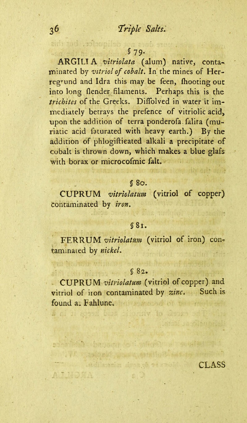 § 79- ARGIL! A vitriolata (alum) native, conta- minated by vitriol of cobalt. In the mines of Her- regmnd and Idra this may be feen, fliooting out into long flender filaments. Perhaps this is the trichites of the Greeks. Dififolved in water it im- mediately betrays the prefence of vitriolic acid* upon the addition of terra ponderofa. falita (mu- riatic acid faturated with heavy earth.) By the addition of phlogiftieated alkali a precipitate of cobalt is thrown down, which makes a blue glafs with borax or microcofmic fait. § 80. CUPRUM vitriolatum (vitriol of copper) contaminated by iron. §81. FERRUM vitriolatum (vitriol of iron) con- taminated by nickel. § 82. CUPRUM vitriolatum (vitriol of copper) and vitriol of iron contaminated by zinc. Such is found a. Fahlune. CLASS