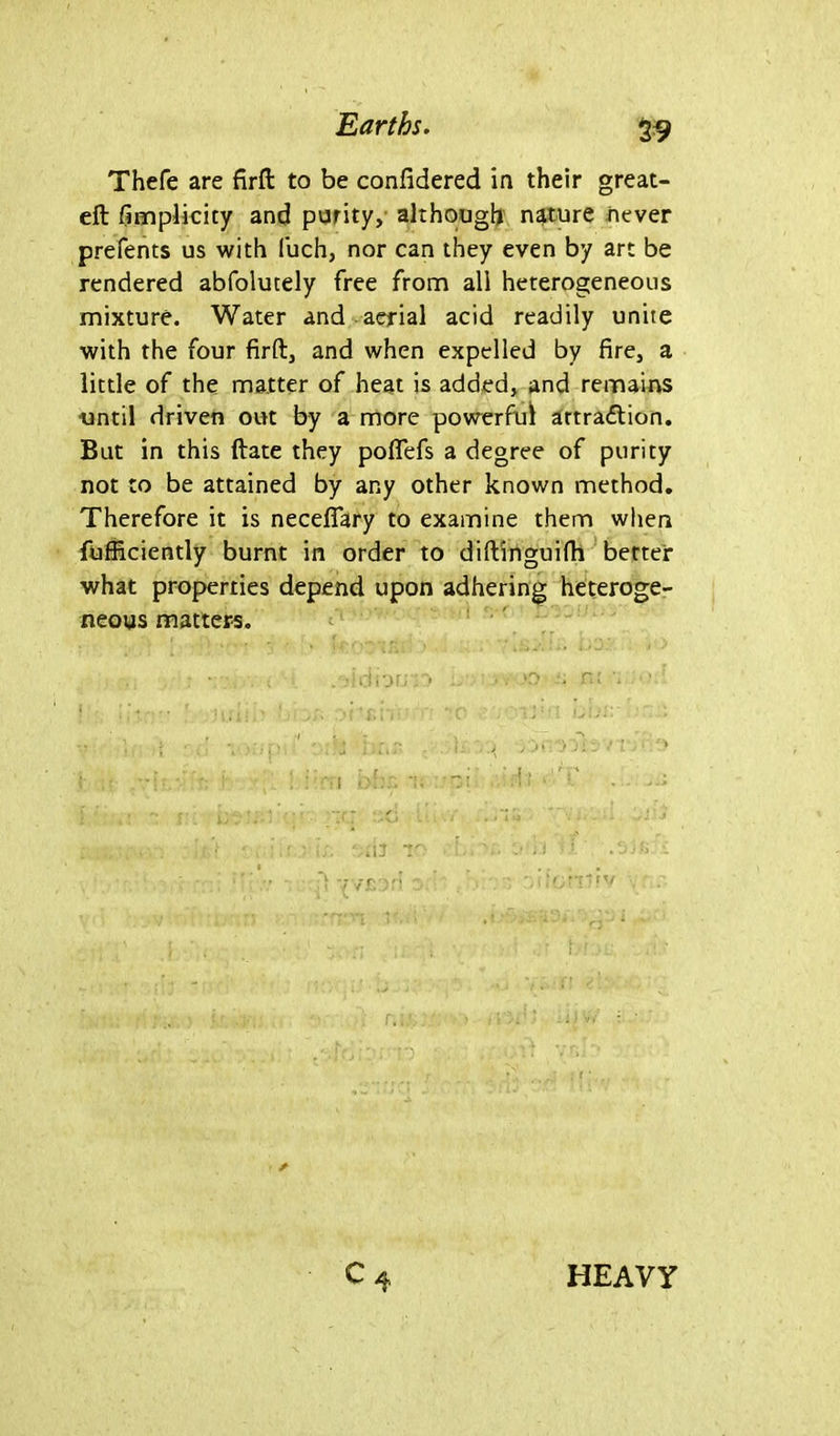 $9 Thefe are firft to be considered in their great- eft fimplicicy and purity, although nature never prefents us with fuch, nor can they even by art be rendered abfolutely free from all heterogeneous mixture. Water and aerial acid readily unite with the four firft, and when expelled by fire, a little of the matter of heat is added, and remains until driven out by a more powerful attraction. But in this ftate they poflefs a degree of purity not to be attained by any other known method. Therefore it is neceflary to examine them when fufficiently burnt in order to diftinguifh better what properties depend upon adhering heteroge- neous matters. , 7 i A . .-idiortio , . . JO ■. r.l 7 ' ' 5 • 7 - :h i- <?:: n. ■> i;; Mil TO 7. 7 ;i : !. 7 ?, yv£').'i '.d';rr?fv c4 HEAVY