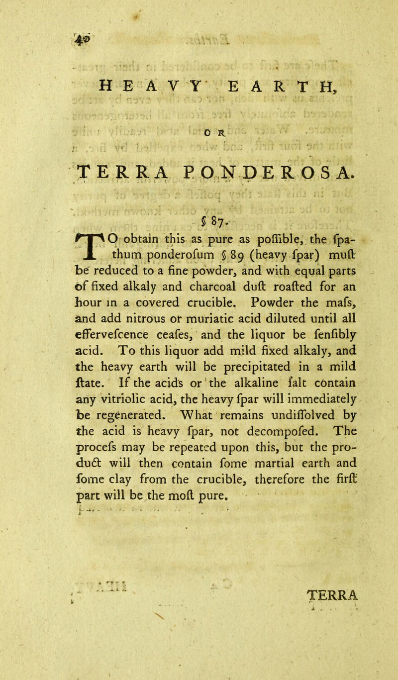 r4® HEAVY EARTH, o n *• \l 4 ‘ ' - . *_•; TERRA PONDEROSA. $ 87. TO obtain this as pure as poflible, the fpa- thum ponderofum § 89 (heavy fpar) mull be reduced to a fine powder, and with equal parts of fixed alkaly and charcoal duft roafted for an hour in a covered crucible. Powder the mafs, and add nitrous or muriatic acid diluted until all effervefcence ceafes, and the liquor be fenfibly acid. To this liquor add mild fixed alkaly, and the heavy earth will be precipitated in a mild Rate. If the acids or the alkaline fait contain any vitriolic acid, the heavy fpar will immediately be regenerated. What remains undiffolved by the acid is heavy fpar, not decompofed. The procefs may be repeated upon this, but the pro- duct will then contain fome martial earth and fome clay from the crucible, therefore the firft part will be the mofl pure. L ji,t » ■ < - i: ■ u . . * * i TERRA i -