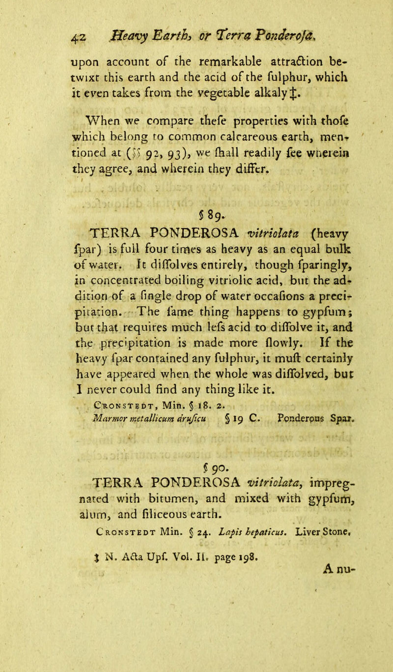 upon account of the remarkable attraftion be- twixt this earth and the acid of the fulphur, which it even takes from the vegetable alkaly When we compare thefe properties with thofe which belong to common calcareous earth, men- tioned at ($) 92, 93), we {hall readily fee wherein they agree, and wherein they differ. ' I > 1 _• n j f j ' § 89. TERRA PONDEROSA vitriolata (heavy fpar) is full four times as heavy as an equal bulk of water. Ic dilfolves entirely, though fparingly, in concentrated boiling vitriolic acid, but the ad- dition of a fingle drop of water occafions a preci- pitation. The fame thing happens to gypfum; but that requires much lefsacid to diffolve it, and the precipitation is made more flowly. If the heavy fpar contained any fulphur, it muft certainly have appeared when the whole was diffolved, but I never could find any thing like it. Ckonstedt, Min. § 18. 2. Marmor metallicum drufiat §19 C. Ponderous Spar. § 90. TERRA PONDEROSA vitrioJata, impreg- nated with bitumen, and mixed with gypfum, alum, and filiceous earth. Cronstedt Min. §24. Lapis hepaticus. Liver Stone, % N. Ada Upf. Vol. II. page 198. A nu-