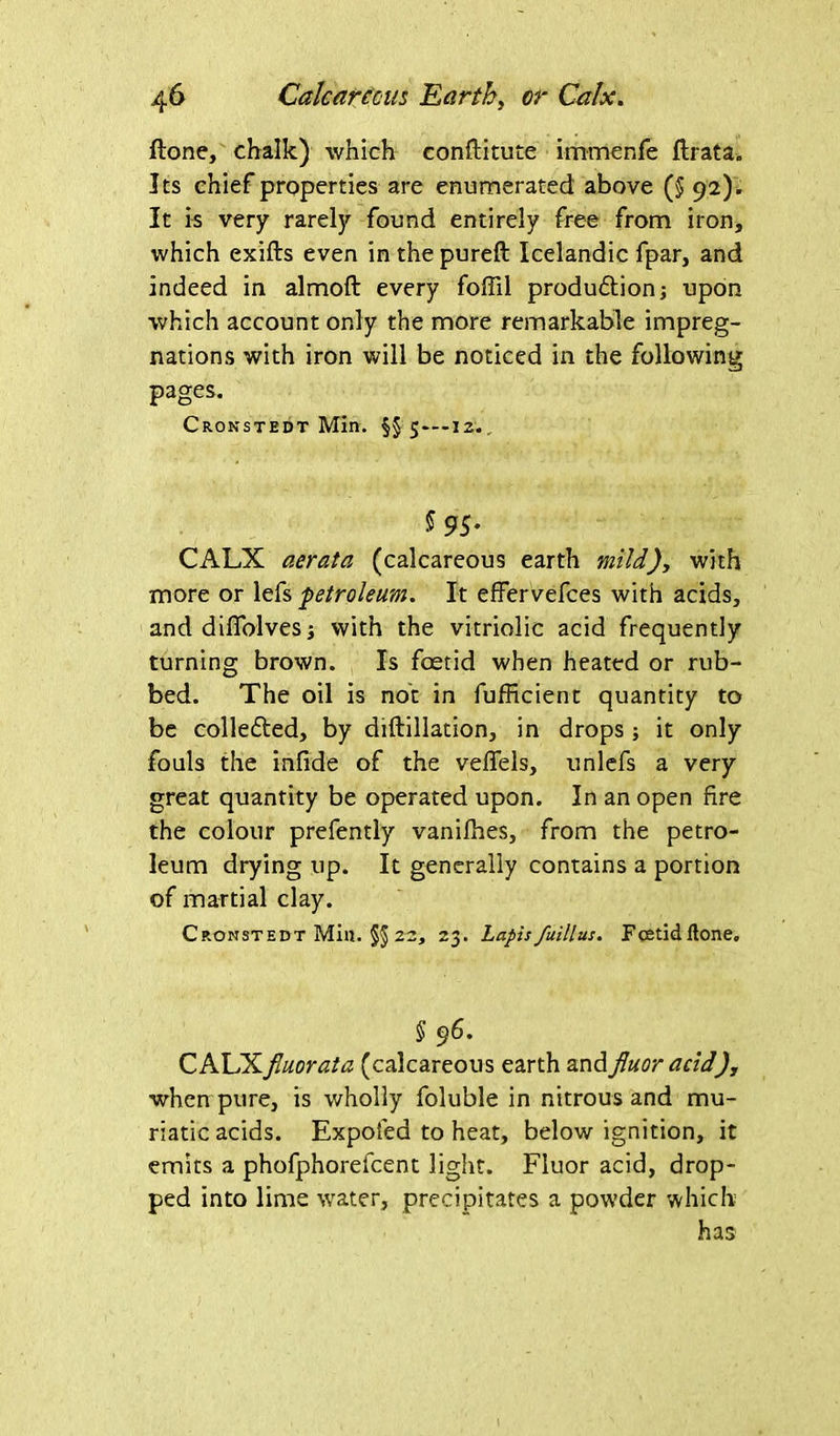 ftone, chalk) which conftitute immenfe flrata. Its chief properties are enumerated above (5 92). It is very rarely found entirely free from iron, which exifts even in the pureft Icelandic fpar, and indeed in almoft every foffil production; upon which account only the more remarkable impreg- nations with iron will be noticed in the following pages. Cronstedt Min. §$ 5—12.. 5 95- CALX aerata (calcareous earth mild), with more or lefs ■petroleum. It effervefees with acids, and difTolvesj with the vitriolic acid frequently turning brown. Is foetid when heated or rub- bed. The oil is not in fufficient quantity to be collected, by diftillation, in drops; it only fouls the infide of the vefiels, unlefs a very great quantity be operated upon. In an open fire the colour prefently vanifhes, from the petro- leum drying up. It generally contains a portion of martial clay. Cronstedt Min. §§ 22, 23. Lapis fuillus. Fcetidftone. § 96. CALXfiuorata (calcareous earth and jluor acid)y when pure, is wholly foluble in nitrous and mu- riatic acids. Expofed to heat, below ignition, it emits a phofphorefcent light. Fluor acid, drop- ped into lime water, precipitates a powder which has