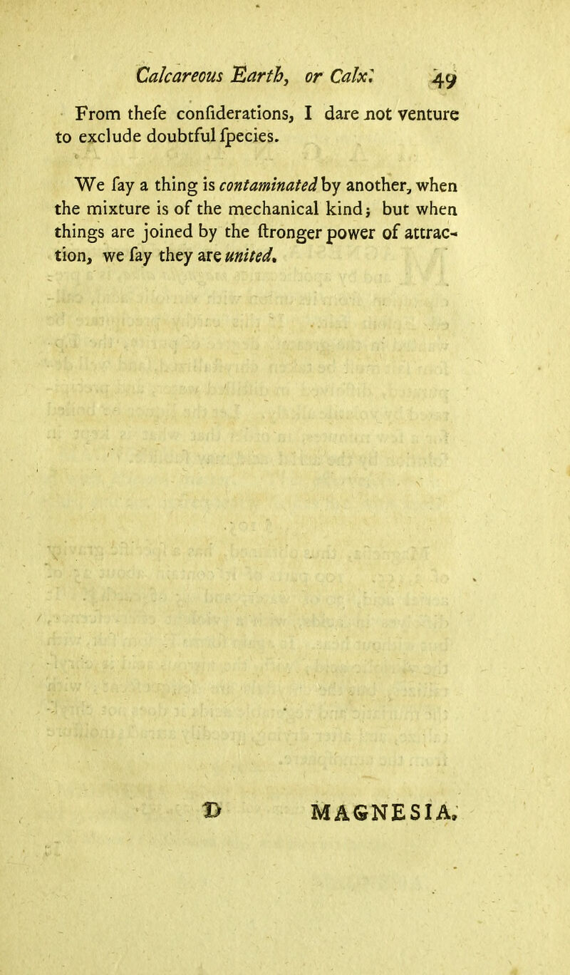 From thefe confiderations, I dare not venture to exclude doubtful fpecies. We fay a thing is contaminated by another, when the mixture is of the mechanical kind; but when things are joined by the ftronger power of attrac- tion, we fay they are united, Tj MAGNESIA.