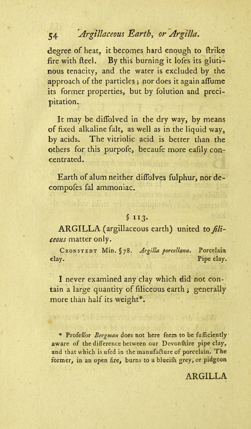 degree of heat, it becomes hard enough to ftrike fire with fteel. By this burning it lofes its gluti-» nous tenacity, and the water is excluded by the approach of the particles; nor does it again affume its former properties, but by folution and preci- pitation. It may be diffolved in the dry way, by means of fixed alkaline fait, as well as in the liquid way, by acids. The vitriolic acid is better than the others for this purpofe, becaufe more eafily con- centrated. Earth of alum neither difiolves fulphur, nor de- compofes fal ammoniac. § lid- ARGILLA (argillaceous earth) united to fili- ceous matter only. Cronstedt Min. §78. Argilla porcellana. Porcelain clay. Pipe clay. I never examined any clay which did not con- tain a large quantity of filiceous earth j generally more than half its weight*. * Profeffor Bergman does not here feem to be fufSciently aware of the difference between our Devonfhire pipe clay, and that which is ufed in the manufafture of porcelain. The former, in an open fire, burns to a blueifh grey, or pidgeon