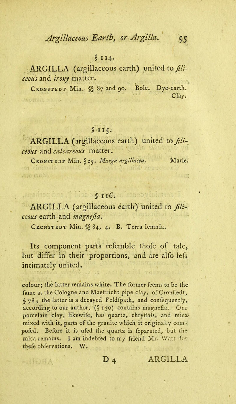 § 114. ARGILLA (argillaceous earth) united to fili- ceous and irony matter. Cronstedt Min. §§ 87 and 90. Bole. Dye-earth. Clay. § 115. ARGILLA (argillaceous earth) united to fili- ceous and calcareous matter. Cronstedt Min. §25. Marga argillacea. Marie. § II6. ARGILLA (argillaceous earth) united to fili- ceous earth and magnefia. Cronstedt Min. §§ 84, 4. B. Terra Iemnia. Its component parts refemble thofe of talc, but differ in their proportions, and are alfo lefs intimately united. colour; the latter remains white. The former feems to be the fame as the Cologne and Maeftricht pipe clay, of Cronfiedt, §78; the latter is a decayed Feldfpath, and confequently, according to our author, (§130) contains magnefia. Our porcelain clay, likewile, has quartz, chryftals, and mica- mixed with it, parts of the granite which it originally com- pofed. Before it is ufed the quartz is feparated, but the mica remains. I am indebted to my friend Mr. Watt for thefe obfervations. W.