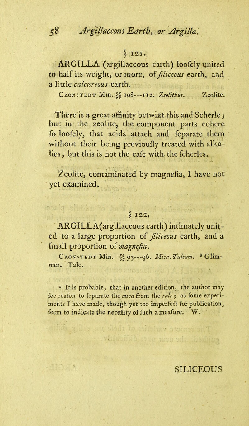 § 12.1» ARGILLA (argillaceous earth) loofely united to half its weight, or more, offiliceous earth, and a little calcareous earth. Cronstedt Min. §§ 108- — iiz. Zeolithus. Zeolite. There is a great affinity betwixt this and Scherle; but in the zeolite, the component parts cohere fo loolely, that acids attach and feparate them without their being previoufly treated with alka- lies but this is not the cafe with the fcherles. Zeolite, contaminated by magnefia, I have not yet examined. § 122, ARGILLA(argillaceous earth) intimately unit- ed to a large proportion of filiceous earth, and a fmall proportion of magnefia. Cronstedt Min. §§93—96. Mica. Talcum. * Glim- mer. Talc. * It is probable, that in another edition, the author may fee reafcn to feparate the mica from the talc ; as fome experi- ments I have made, though yet too imperfeft for publication, feem to indicate the necellity of fuch a meafure. W. SILICEOUS