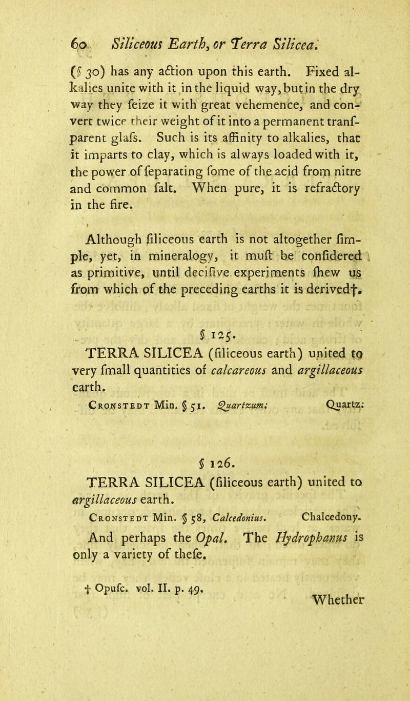 ($ 30) has any aftion upon this earth. Fixed al- kalies unite with it in the liquid way, but in the dry way they feize it with great vehemence, and con- vert twice their weight of it into a permanent tranf- parent glafs. Such is its affinity to alkalies, that it imparts to clay, which is always loaded with it, the power of feparating fome of the acid from nitre and common fait. When pure, it is refra&ory in the fire. 1 Although Siliceous earth is not altogether Am- ple, yet, in mineralogy, it mull be confidered as primitive, until decifive experiments fhew us from which of the preceding earths it is derivedf. § 125. TERRA SILICEA (filiceous earth) united to very fmall quantities of calcareous and argillaceous earth. Cronstedt Min. § 51. Quartzum: Quartz: § 126. TERRA SILICEA (filiceous earth) united to argillaceous earth. Cronstedt Min. § 58, Calcedonius. Chalcedony. And perhaps the Opal. The Bydrophanus is only a variety of thefe. f Opufc. vol. II. p. 49. Whether