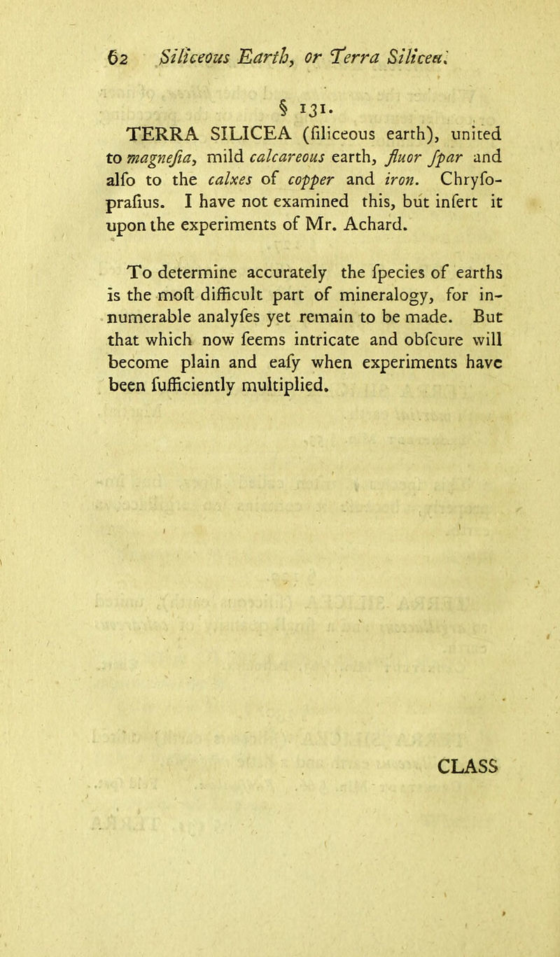 § 131- TERRA SILICEA (filiceous earth), united to magnejia, mild calcareous earth, fluor Jpar and alfo to the calxes of coffer and iron. Chryfo- prafius. I have not examined this, but infert it upon the experiments of Mr. Achard. To determine accurately the fpecies of earths is the mod difficult part of mineralogy, for in- numerable analyfes yet remain to be made. But that which now feems intricate and obfcure will become plain and eafy when experiments have been fufficiently multiplied.