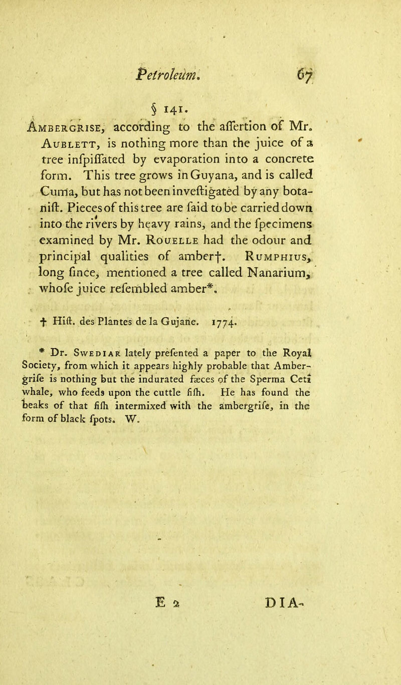 § 141. Ambergrise, according to the aflertion of Mr. Aublett, is nothing more than the juice of a tree infpiffated by evaporation into a concrete form. This tree grows in Guyana, and is called Curria, but has not been inveftigated by any bota- nifb. Pieces of this tree are faid to be carried down into the rivers by heavy rains, and the fpecimens examined by Mr. Rouelle had the odour and principal qualities of amberj*. Rumphius, long fince, mentioned a tree called Nanarium, whofe juice refembled amber*. + Hift. des Plantes de la Gujane. 1774. * Dr. Svvediar lately prefented a paper to the Royal Society, from which it appears highly probable that Amber- grife is nothing but the indurated feces of the Sperma Ceti whale, who feeds upon the cuttle fifh. Pie has found the teaks of that iifh intermixed with the ambergrife, in the form of black fpots. W.