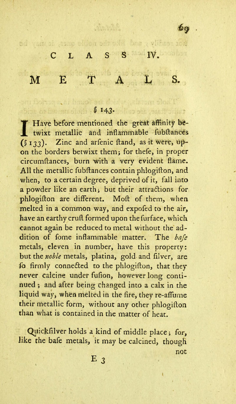 M E T A L $ H3- I Have before mentioned the great affinity be- twixt metallic and inflammable fubftances (5 133). Zinc and arfenic Hand, as it were, up- on the borders betwixt them; for thefe, in proper circumftances, burn with a very evident flame. All the metallic fubftances contain phlogifton, and when, to a certain degree, deprived of it, fall into a powder like an earth j but their attractions for phlogifton are different. Moft of them, when melted in a common way, and expofed to the air, have an earthy cruft formed upon thefurface, which cannot again be reduced to metal without the ad- dition of fome inflammable matter. The bafe metals, eleven in number, have this property: but the noble metals, platina, gold and ftlver, are lb firmly connected to the phlogifton, that they never calcine under fufion, however long conti- nued 5 and after being changed into a calx in the liquid way, when melted in the fire, they re-affume their metallic form, without any other phlogifton than what is contained in the matter of heat. Quickfilver holds a kind of middle place; for, like the bafe metals, it may be calcined, though not E 3