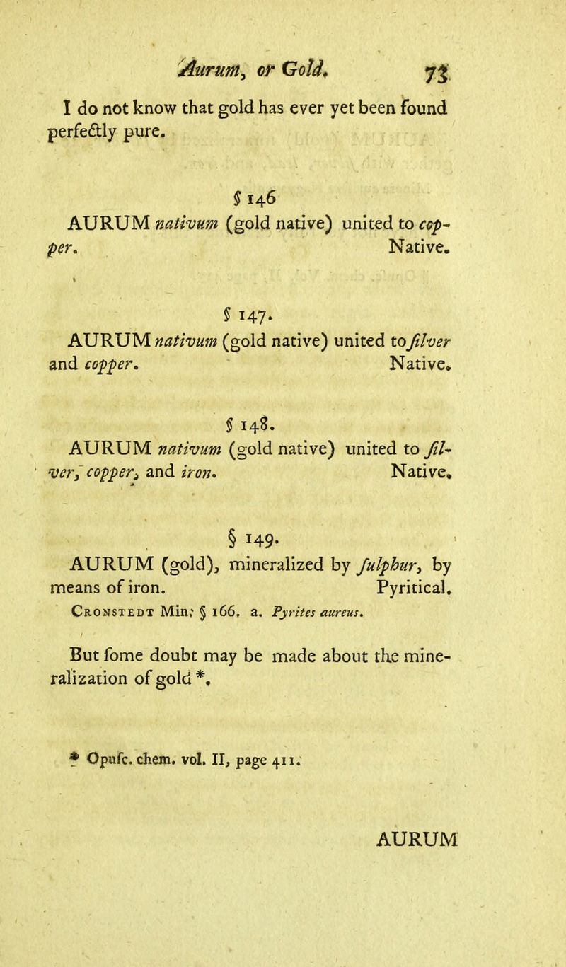 I do not know that gold has ever yet been found perfectly pure. § 146 AURUM nativum (gold native) united to cof- fer. Native. 5 147* AURUM nativum (gold native) and copper. united tofilver Native. § 148. AURUM nativum (gold native) united to fil- ver, copper> and iron. Native. § 149* AURUM (gold), mineralized by Julphur, by means of iron. Pyritical. Cronstedt Min; § 166. a. Pyrites aureus. I But fome doubt may be made about the mine- ralization of gold *, * Opufc. ehem. vol. II, page 411.