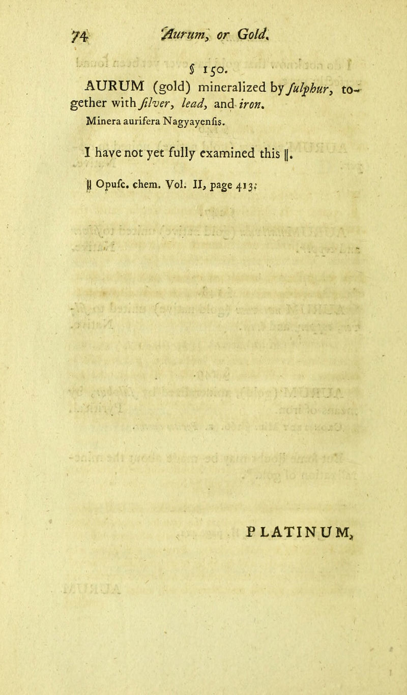 $ 150. AURUM (gold) mineralized by fulphur, to gether with filver, and Minera aurifera Nagyayenfis. I have not yet fully examined this |j. jj Opufc. ehem. Vol. II, page 413; PLATINUM,