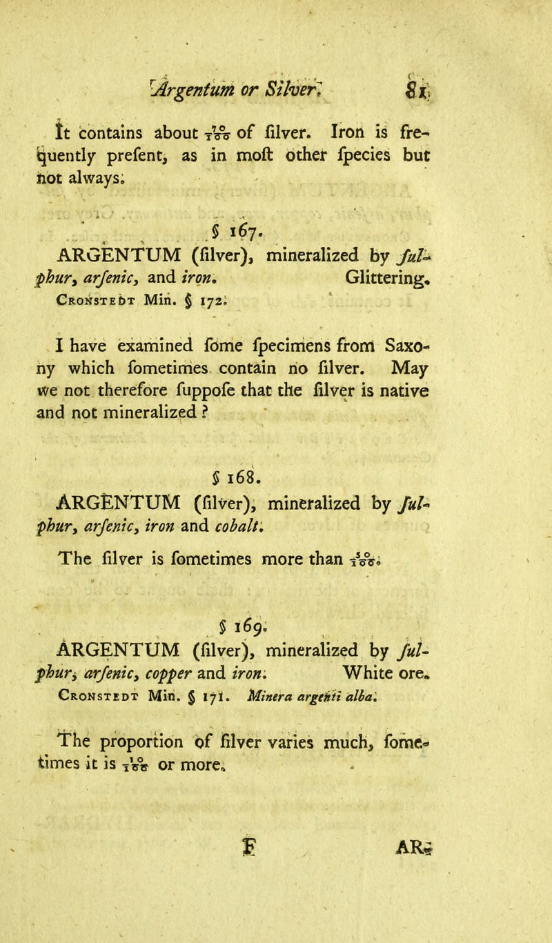 lt contains about -nn> of filver. Iron is fre- quently prefent, as in moft other lpecies but not always. § 167. ARGENTUM (filver), mineralized by JuU jphur, arjenic, and iron. Glittering. Cronste&t Min. § 172. I have examined fome fpecimens from Saxo- ny which fometimes contain no filver. May we not therefore fuppofe that the filver is native and not mineralized ? § 168. ARGENTUM (filver), mineralized by JuU fhur, arjenic, iron and cobalt. The filver is fometimes more than tW. § 169. ARGENTUM (filver), mineralized by JuU phuri arjenic, copper and iron. White ore. Cronstedt Min. § 171. Miner a argcHti alba. The proportion of filver varies much, fome- times it is iVrr or more*