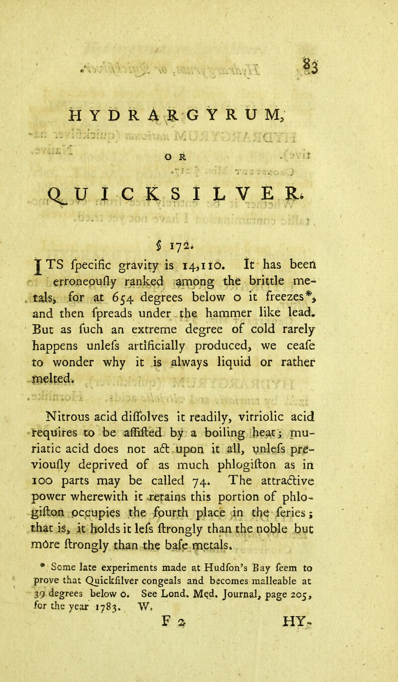 • r v,,: ./> y.r p;; • \r r - (QUICKSILVER. *■ • > \ 5 172. J TS fpecific gravity is 14,110. It has been erroneoufly ranked among the brittle me- tals, for at 654 degrees below o it freezes and then fpreads under the hammer like lead. But as fuch an extreme degree of cold rarely happens unlefs artificially produced, we ceafe to wonder why it is always liquid or rather melted. Nitrous acid difiolves it readily, virriolic acid requires to be aflifted by a boiling heat; mu- riatic acid does not aft upon it all, unlefs pre- vioufly deprived of as much phlogifton as in 100 parts may be called 74. The attraftive power wherewith it -retains this portion of phlo- gifton occupies the fourth place in the feries; that is, it holds it lefs ftrongly than the noble but mOre ftrongly than the bafe metals. * Some late experiments made at Hudfon’s Bay leem to prove that Quickfilver congeals and becomes malleable at 39 degrees below o. See Lond. Mqd. Journal, page 205, for the year 1783. W.