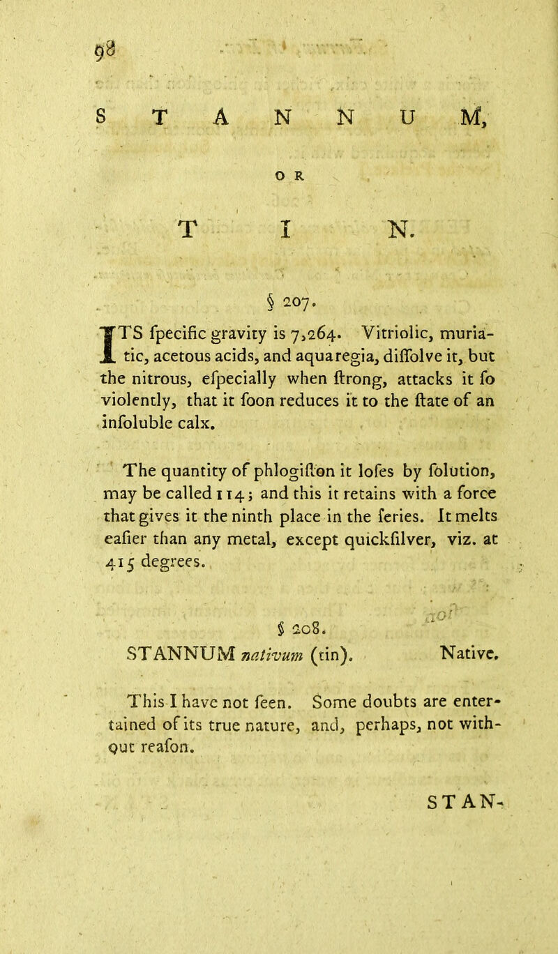 stannum, O R TIN. § 207. ITS fpecific gravity is 7,264. Vitriolic, muria- tic, acetous acids, and aquaregia, diffolve it, but the nitrous, efpecially when ftrong, attacks it fo violently, that it foon reduces it to the ftate of an infoluble calx. The quantity of phlogilion it lofes by folution, may be called 114; and this it retains with a force that gives it the ninth place in the feries. It melts eafier than any metal, except quickfilver, viz. at 415 degrees. § 208. STANNUM nativum (tin). Native. This I have not feen. Some doubts are enter- tained of its true nature, and, perhaps, not with- out reafon. STAN-