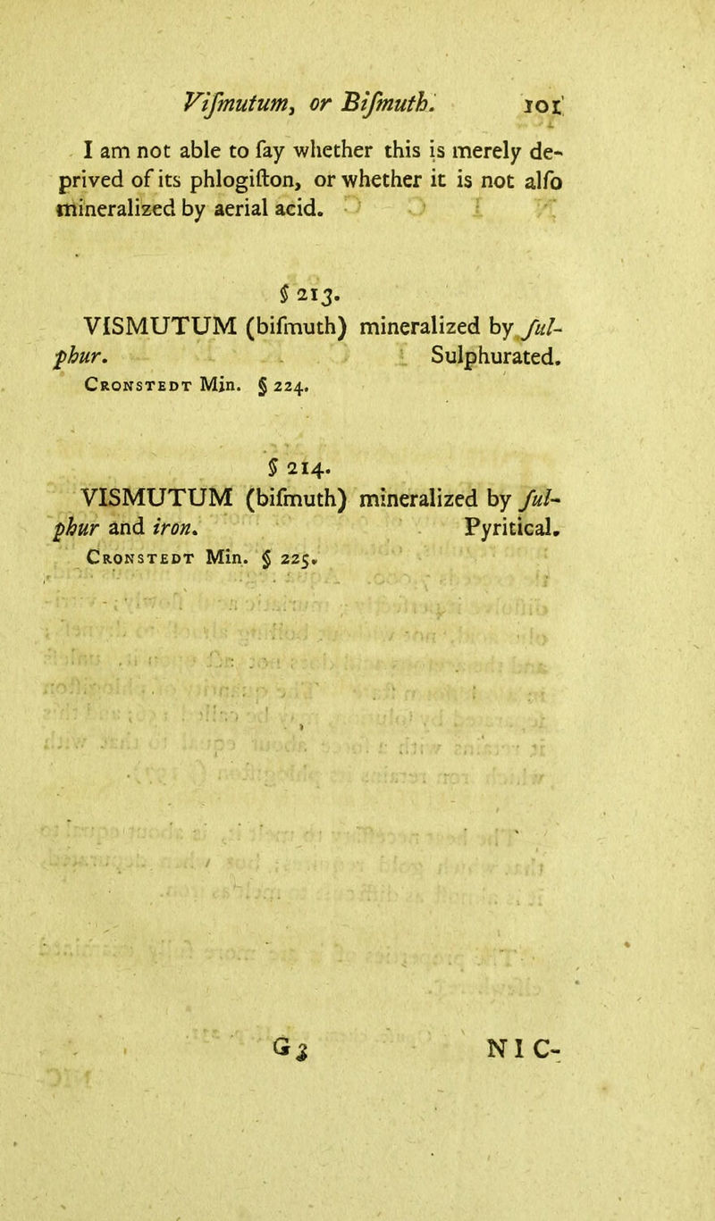 - i I am not able to fay whether this is merely de- prived of its phlogifton, or whether it is not alfo mineralized by aerial acid. § 213. VISMUTUM (bifmuth) mineralized by ful- fhur. Sulphurated. Cronstedt Min. § 224. § 214. VISMUTUM (bifmuth) mineralized by /u/- phur and iron. Pyritical. Cronstedt Min. $ 225. G* NIC-