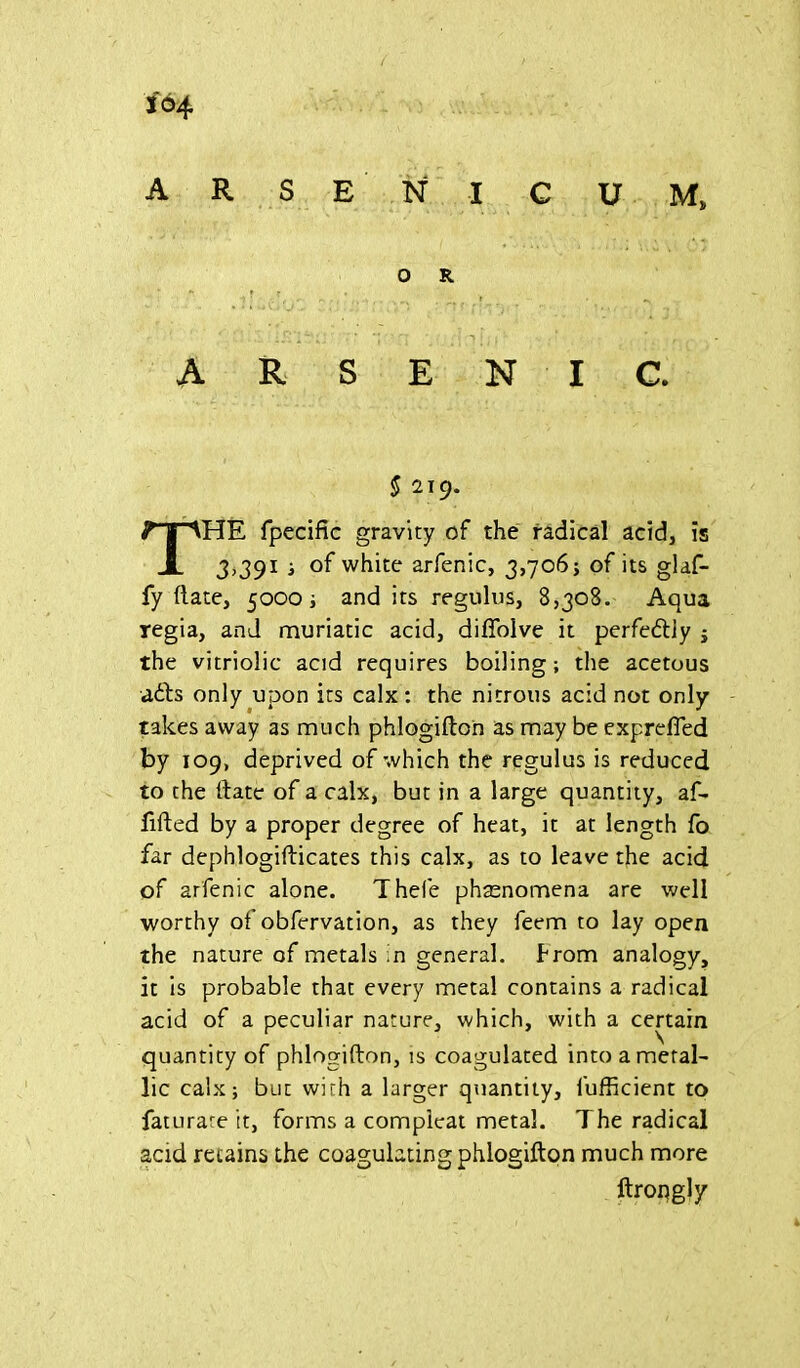 164 AR SE N I C U M* O R. ARSENIC. § 2T9. THE fpecific gravity of the radical acid, is 3,391 ; of white arfenic, 3,706; of its glaf- fy ftate, 5000; and its regulus, 8,308. Aqua regia, and muriatic acid, diflolve it perfe&iy ; the vitriolic acid requires boiling; the acetous adds only upon its calx: the nitrous acid not only takes away as much phlogifton as may be exprefied by 109, deprived of which the regulus is reduced to the date of a calx, but in a large quantity, af- lifted by a proper degree of heat, it at length fo far dephlogifticates this calx, as to leave the acid of arfenic alone. Thefe phaenomena are well worthy of obfervation, as they feem to lay open the nature of metals in general, from analogy, it is probable that every metal contains a radical acid of a peculiar nature, which, with a certain quantity of phlogifton, is coagulated into a metal- lic calx; but with a larger quantity, fufficient to faturare it, forms a compleat metal. The radical acid retains the coagulating phlogifton much more ftrongly