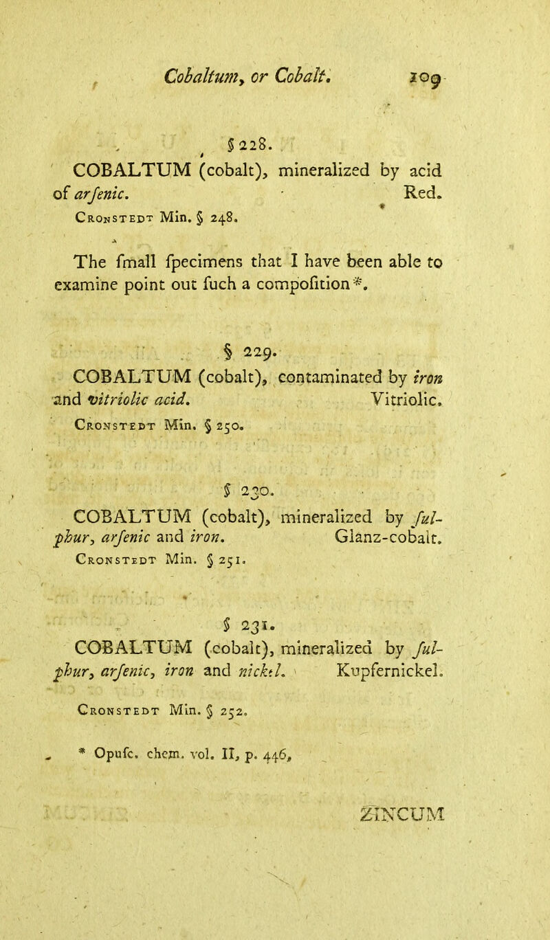 Cobaltuniy or Cobalt. log 5220. t COBALTUM (cobalt), mineralized by acid of arjenic. Red. Cronstedt Min. § 248. A The fmall fpecimens that I have been able to examine point out fuch a compofition § 229. COBALTUM (cobalt), contaminated by iron and vitriolic acid. Vitriolic. Cronstedt Min. § 250. § 2?0. COBALTUM (cobalt), mineralized by Jul- pkur, arjenic and iron. Glanz-cobait. Cronstedt Min. § 251. § 231. COBALTUM (cobalt), mineralized by Jul- pbur, arjenic, iron and nicktl. Kupfernickel. Cronstedt Min. § 252. * Opufc. chcjn. vol. II, p. 446,