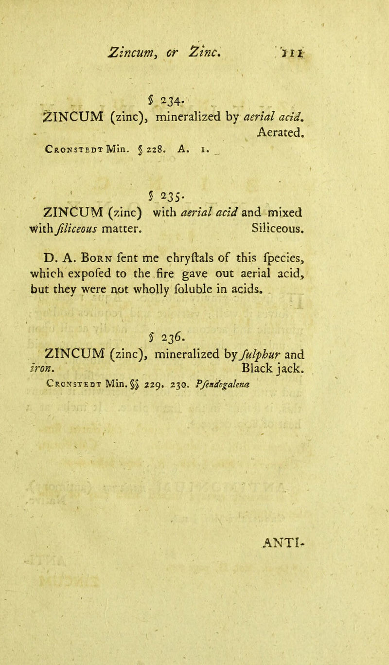 Zincum, or Zinc. Jil § 234. ZINCUM (zinc), mineralized by aerial acid. Aerated. Cronstedt Min. §228. A. x. 5 235. ZINCUM (zinc) with aerial acid and mixed with filiceous matter. Siliceous. D. A. Born fent me chryftals of this fpecies, which expofed to the fire gave out aerial acid, but they were not wholly foluble in acids. § 236. ZINCUM (zinc), mineralized byJulphur and iron. Blackjack. Cronsteqt Min. §5 229. 230. Pfendogalena ANTI-