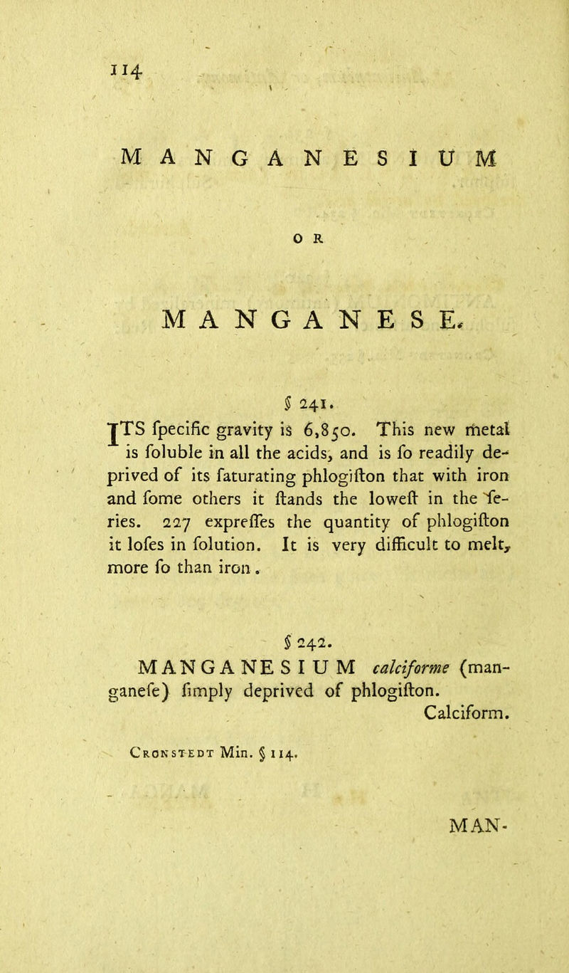 MANGANESIUM O R MANGANESE, § i\\. JTS fpecific gravity is 6,850. This new metal is foluble in all the acids, and is fo readily de-^ prived of its faturating phlogifton that with iron and fome others it Hands the loweft in the Se- ries. IT] exprelTes the quantity of phlogifton it lofes in folution. It is very difficult to melt,, more fo than iron . § 242. MANGANESIUM calciforme (man- ganefe) fimply deprived of phlogifton. Calciform. Cronstedt Min. § 1x4. MAN-