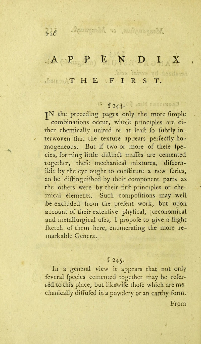 fc. ; - ^ r f ii 6 APPENDIX G THE FIRST. ' § 244. JN the preceding pages only the more Ample combinations occur, whofe principles are ei- ther chemically united or at lead; fo fubtly in- terwoven that the texture appears perfectly ho- mogeneous. But if two or more of thefe fpe- cies, forming little diftindt mafies are cemented together, thefe mechanical mixtures, difcern- ible by the eye ought to conftitute a new feries, to be diftinguifhed by their component parts as the others were by their firft principles or che- mical elements. Such compofitions may well be excluded from the prefent work, but upon account of their extenflve phyfical, ceconomical and metallurgical ufes, I propofe to give a flight iketch of them here, enumerating the more re- markable Genera. § 245. In a general view it appears that not only feveral fpecies cemented together may be refer- red to this place, but likewife thofe which are me- chanically diftufed in a powdery or an earthy form. From