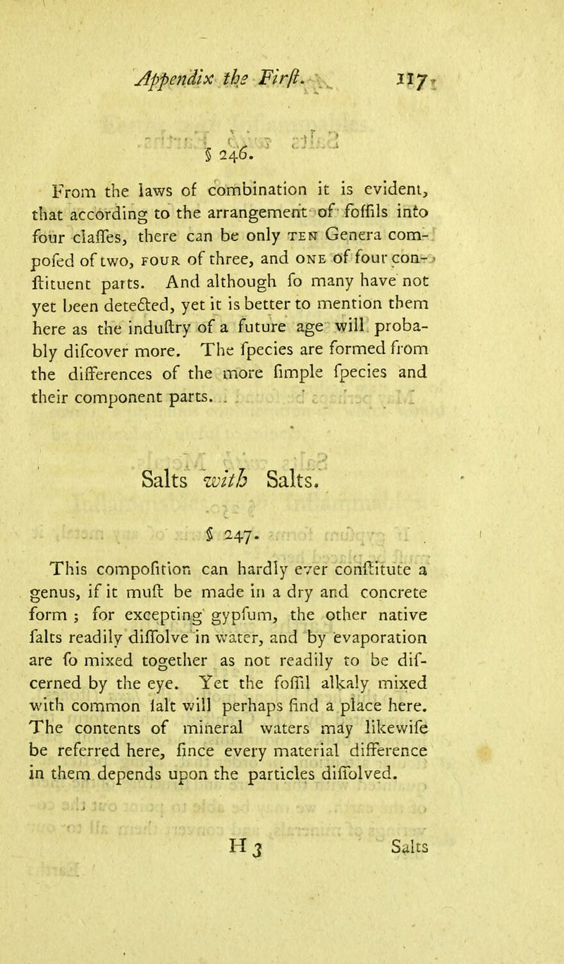 > A From the laws of combination it is evident, that according to the arrangement of foffils into four ciaffes, there can be only ten Genera com- pofed of two, four of three, and one of fourcon- ftituent parts. And although fo many have not yet been dete&ed, yet it is better to mention them here as the induftry of a future age will proba- bly difcover more. The fpecies are formed from the differences of the more fimple fpecies and their component parts. . This compofition can hardly ever conftitute a genus, if it muff be made in a dry and concrete form ; for excepting gypfum, the other native fairs readily diffolve in water, and by evaporation are fo mixed together as not readily to be dif- cerned by the eye. Yet the foil'll alkaly mixed with common ialt will perhaps find a place here. The contents of mineral waters may likewife be referred here, fince every material difference in them depends upon the particles diffolved. Salts with Salts, § 247.